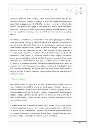 55
ao processo. Porém, em muitas ocasiões, é preciso realizar deliberadamente estes dois mo-
vimentos: construir um conjunto de objetivos e valores que possam ser compartilhados
pelos virtuais participantes da rede e identificar, convocar e reunir tais participantes. Ou,
tomando como premissa que o grupo de participantes está mais ou menos determinado,
empreender a construção do projeto comum compartilhado que orientará as ações da "futu-
ra" rede. (Importante lembrar que, nesses casos de forma ainda mais evidente, a rede já
existe!)
No âmbito da sociedade civil, o nascimento de redes ocorre por geração espontânea.
Surge naturalmente como opção de organização de ações coletivas, nitidamente num
processo de auto-organização. Redes que surgem assim possuem visivelmente uma qua-
lidade diferente daquelas nascidas a partir de processos de indução. Elas "pegam" mais
facilmente e têm mais organicidade do que as redes induzidas. O motivo talvez seja a
existência, no caso das redes de geração espontânea, de uma base prévia de ação em rede
não explícita e uma "dinâmica de comunidade" latente no âmbito do grupo, que necessi-
tou ser apenas atualizada e trazida à superfície. O senso de pertencimento ao projeto
coletivo é algo já dado em processos desse tipo. Ao contrário, no caso de redes induzidas,
a construção da rede exige que se faça ainda a elaboração de laços de pertencimento ao
grupo; em outras palavras, exige que se execute um movimento de "grupalização". Como
isso é resultado da maturação das relações sociais no âmbito da rede, redes nascidas a
partir de processos de indução necessitam normalmente de mais tempo para se tornarem
orgânicas e coesas.
Primeiros passos
Para iniciar o processo de construção de uma rede, o primeiro passo a ser dado é reunir um
grupo inicial de parceiros. Pode-se começar convidando aquelas instituições e pessoas com
quem se mantém uma afinidade política e de propósitos já firmada. Esse grupo inicial é o
núcleo que dará origem à rede (na verdade, é a rede em escala reduzida!). Aqui já é possível
começar a esboçar o primeiro desenho organizacional da rede, que será apresentado, na
forma de uma proposta, a outros parceiros que serão convidados a se integrar ao grupo
num segundo momento.
O projeto da rede deve ser resultado de uma pactuação coletiva. Por isso, novos membros
convidados ou participantes que se integrem ao processo depois do projeto ter sido formula-
do precisam tornar-se co-autores dele. E isso é feito por meio do debate permanente sobre os
princípios de funcionamento e os propósitos da rede. Nunca é demais lembrar que todo o
processo de criação e consolidação de uma rede deve ser participativo.
r e d e s | C r i a ç ã o , o r g a n i z a ç ã o e p l a n e j a m e n t o d e r e d e
 