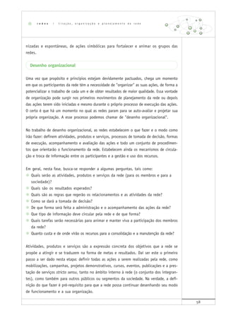 58
nizadas e espontâneas, de ações simbólicas para fortalecer e animar os grupos das
redes.
Desenho organizacional
Uma vez que propósito e princípios estejam devidamente pactuados, chega um momento
em que os participantes da rede têm a necessidade de "organizar" as suas ações, de forma a
potencializar o trabalho de cada um e de obter resultados de maior qualidade. Essa vontade
de organização pode surgir nos primeiros movimentos de planejamento da rede ou depois
das ações terem sido iniciadas e mesmo durante o próprio processo de execução das ações.
O certo é que há um momento no qual as redes param para se auto-avaliar e projetar sua
própria organização. A esse processo podemos chamar de "desenho organizacional".
No trabalho de desenho organizacional, as redes estabelecem o que fazer e o modo como
irão fazer: definem atividades, produtos e serviços, processos de tomada de decisão, formas
de execução, acompanhamento e avaliação das ações e todo um conjunto de procedimen-
tos que orientarão o funcionamento da rede. Estabelecem ainda os mecanismos de circula-
ção e troca de informação entre os participantes e a gestão e uso dos recursos.
Em geral, nesta fase, busca-se responder a algumas perguntas, tais como:
Quais serão as atividades, produtos e serviços da rede (para os membros e para a
sociedade)?
Quais são os resultados esperados?
Quais são as regras que regerão os relacionamentos e as atividades da rede?
Como se dará a tomada de decisão?
De que forma será feita a administração e o acompanhamento das ações da rede?
Que tipo de informação deve circular pela rede e de que forma?
Quais tarefas serão necessárias para animar e manter viva a participação dos membros
da rede?
Quanto custa e de onde virão os recursos para a consolidação e a manutenção da rede?
Atividades, produtos e serviços são a expressão concreta dos objetivos que a rede se
propõe a atingir e se traduzem na forma de metas e resultados. Daí ser este o primeiro
passo a ser dado nesta etapa: definir todas as ações a serem realizadas pela rede, como
mobilizações, campanhas, projetos demonstrativos, cursos, eventos, publicações e a pres-
tação de serviços stricto sensu, tanto no âmbito interno à rede (o conjunto dos integran-
tes), como também para outros públicos ou segmentos da sociedade. Na verdade, a defi-
nição do que fazer é pré-requisito para que a rede possa continuar desenhando seu modo
de funcionamento e a sua organização.
r e d e s | C r i a ç ã o , o r g a n i z a ç ã o e p l a n e j a m e n t o d e r e d e
 
