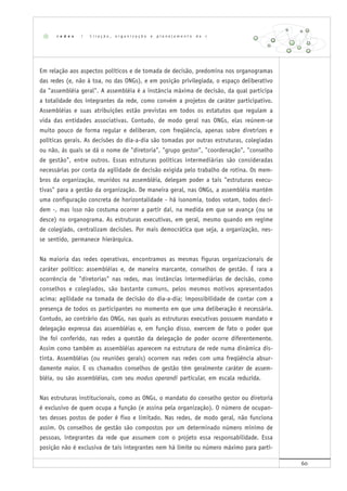 60
Em relação aos aspectos políticos e de tomada de decisão, predomina nos organogramas
das redes (e, não à toa, no das ONGs), e em posição privilegiada, o espaço deliberativo
da "assembléia geral". A assembléia é a instância máxima de decisão, da qual participa
a totalidade dos integrantes da rede, como convém a projetos de caráter participativo.
Assembléias e suas atribuições estão previstas em todos os estatutos que regulam a
vida das entidades associativas. Contudo, de modo geral nas ONGs, elas reúnem-se
muito pouco de forma regular e deliberam, com freqüência, apenas sobre diretrizes e
políticas gerais. As decisões do dia-a-dia são tomadas por outras estruturas, colegiadas
ou não, às quais se dá o nome de "diretoria", "grupo gestor", "coordenação", "conselho
de gestão", entre outros. Essas estruturas políticas intermediárias são consideradas
necessárias por conta da agilidade de decisão exigida pelo trabalho de rotina. Os mem-
bros da organização, reunidos na assembléia, delegam poder a tais "estruturas execu-
tivas" para a gestão da organização. De maneira geral, nas ONGs, a assembléia mantém
uma configuração concreta de horizontalidade - há isonomia, todos votam, todos deci-
dem -, mas isso não costuma ocorrer a partir daí, na medida em que se avança (ou se
desce) no organograma. As estruturas executivas, em geral, mesmo quando em regime
de colegiado, centralizam decisões. Por mais democrática que seja, a organização, nes-
se sentido, permanece hierárquica.
Na maioria das redes operativas, encontramos as mesmas figuras organizacionais de
caráter político: assembléias e, de maneira marcante, conselhos de gestão. É rara a
ocorrência de "diretorias" nas redes, mas instâncias intermediárias de decisão, como
conselhos e colegiados, são bastante comuns, pelos mesmos motivos apresentados
acima: agilidade na tomada de decisão do dia-a-dia; impossibilidade de contar com a
presença de todos os participantes no momento em que uma deliberação é necessária.
Contudo, ao contrário das ONGs, nas quais as estruturas executivas possuem mandato e
delegação expressa das assembléias e, em função disso, exercem de fato o poder que
lhe foi conferido, nas redes a questão da delegação de poder ocorre diferentemente.
Assim como também as assembléias aparecem na estrutura de rede numa dinâmica dis-
tinta. Assembléias (ou reuniões gerais) ocorrem nas redes com uma freqüência absur-
damente maior. E os chamados conselhos de gestão têm geralmente caráter de assem-
bléia, ou são assembléias, com seu modus operandi particular, em escala reduzida.
Nas estruturas institucionais, como as ONGs, o mandato do conselho gestor ou diretoria
é exclusivo de quem ocupa a função (e assina pela organização). O número de ocupan-
tes desses postos de poder é fixo e limitado. Nas redes, de modo geral, não funciona
assim. Os conselhos de gestão são compostos por um determinado número mínimo de
pessoas, integrantes da rede que assumem com o projeto essa responsabilidade. Essa
posição não é exclusiva de tais integrantes nem há limite ou número máximo para parti-
r e d e s | C r i a ç ã o , o r g a n i z a ç ã o e p l a n e j a m e n t o d e r e d e
 