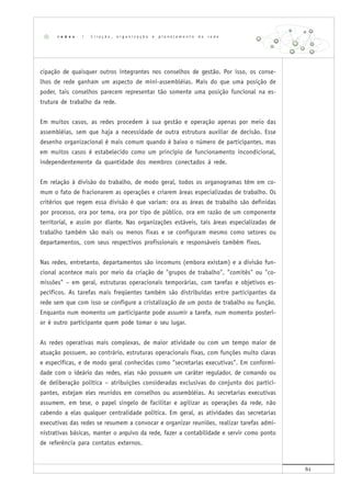 61
cipação de quaisquer outros integrantes nos conselhos de gestão. Por isso, os conse-
lhos de rede ganham um aspecto de mini-assembléias. Mais do que uma posição de
poder, tais conselhos parecem representar tão somente uma posição funcional na es-
trutura de trabalho da rede.
Em muitos casos, as redes procedem à sua gestão e operação apenas por meio das
assembléias, sem que haja a necessidade de outra estrutura auxiliar de decisão. Esse
desenho organizacional é mais comum quando é baixo o número de participantes, mas
em muitos casos é estabelecido como um princípio de funcionamento incondicional,
independentemente da quantidade dos membros conectados à rede.
Em relação à divisão do trabalho, de modo geral, todos os organogramas têm em co-
mum o fato de fracionarem as operações e criarem áreas especializadas de trabalho. Os
critérios que regem essa divisão é que variam: ora as áreas de trabalho são definidas
por processo, ora por tema, ora por tipo de público, ora em razão de um componente
territorial, e assim por diante. Nas organizações estáveis, tais áreas especializadas de
trabalho também são mais ou menos fixas e se configuram mesmo como setores ou
departamentos, com seus respectivos profissionais e responsáveis também fixos.
Nas redes, entretanto, departamentos são incomuns (embora existam) e a divisão fun-
cional acontece mais por meio da criação de "grupos de trabalho", "comitês" ou "co-
missões" – em geral, estruturas operacionais temporárias, com tarefas e objetivos es-
pecíficos. As tarefas mais freqüentes também são distribuídas entre participantes da
rede sem que com isso se configure a cristalização de um posto de trabalho ou função.
Enquanto num momento um participante pode assumir a tarefa, num momento posteri-
or é outro participante quem pode tomar o seu lugar.
As redes operativas mais complexas, de maior atividade ou com um tempo maior de
atuação possuem, ao contrário, estruturas operacionais fixas, com funções muito claras
e específicas, e de modo geral conhecidas como "secretarias executivas". Em conformi-
dade com o ideário das redes, elas não possuem um caráter regulador, de comando ou
de deliberação política – atribuições consideradas exclusivas do conjunto dos partici-
pantes, estejam eles reunidos em conselhos ou assembléias. As secretarias executivas
assumem, em tese, o papel singelo de facilitar e agilizar as operações da rede, não
cabendo a elas qualquer centralidade política. Em geral, as atividades das secretarias
executivas das redes se resumem a convocar e organizar reuniões, realizar tarefas admi-
nistrativas básicas, manter o arquivo da rede, fazer a contabilidade e servir como ponto
de referência para contatos externos.
r e d e s | C r i a ç ã o , o r g a n i z a ç ã o e p l a n e j a m e n t o d e r e d e
 