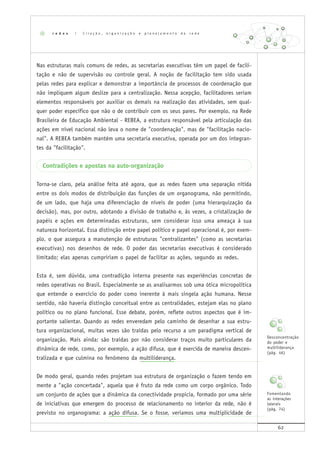 62
Nas estruturas mais comuns de redes, as secretarias executivas têm um papel de facili-
tação e não de supervisão ou controle geral. A noção de facilitação tem sido usada
pelas redes para explicar e demonstrar a importância de processos de coordenação que
não impliquem algum deslize para a centralização. Nessa acepção, facilitadores seriam
elementos responsáveis por auxiliar os demais na realização das atividades, sem qual-
quer poder específico que não o de contribuir com os seus pares. Por exemplo, na Rede
Brasileira de Educação Ambiental - REBEA, a estrutura responsável pela articulação das
ações em nível nacional não leva o nome de "coordenação", mas de "facilitação nacio-
nal". A REBEA também mantém uma secretaria executiva, operada por um dos integran-
tes da "facilitação".
Contradições e apostas na auto-organização
Torna-se claro, pela análise feita até agora, que as redes fazem uma separação nítida
entre os dois modos de distribuição das funções de um organograma, não permitindo,
de um lado, que haja uma diferenciação de níveis de poder (uma hierarquização da
decisão), mas, por outro, adotando a divisão de trabalho e, às vezes, a cristalização de
papéis e ações em determinadas estruturas, sem considerar isso uma ameaça à sua
natureza horizontal. Essa distinção entre papel político e papel operacional é, por exem-
plo, o que assegura a manutenção de estruturas "centralizantes" (como as secretarias
executivas) nos desenhos de rede. O poder das secretarias executivas é considerado
limitado; elas apenas cumpririam o papel de facilitar as ações, segundo as redes.
Esta é, sem dúvida, uma contradição interna presente nas experiências concretas de
redes operativas no Brasil. Especialmente se as analisarmos sob uma ótica micropolítica
que entende o exercício do poder como inerente à mais singela ação humana. Nesse
sentido, não haveria distinção conceitual entre as centralidades, estejam elas no plano
político ou no plano funcional. Esse debate, porém, reflete outros aspectos que é im-
portante salientar. Quando as redes enveredam pelo caminho de desenhar a sua estru-
tura organizacional, muitas vezes são traídas pelo recurso a um paradigma vertical de
organização. Mais ainda: são traídas por não considerar traços muito particulares da
dinâmica de rede, como, por exemplo, a ação difusa, que é exercida de maneira descen-
tralizada e que culmina no fenômeno da multiliderança.
De modo geral, quando redes projetam sua estrutura de organização o fazem tendo em
mente a "ação concertada", aquela que é fruto da rede como um corpo orgânico. Todo
um conjunto de ações que a dinâmica da conectividade propicia, formado por uma série
de iniciativas que emergem do processo de relacionamento no interior da rede, não é
previsto no organograma: a ação difusa. Se o fosse, veríamos uma multiplicidade de
r e d e s | C r i a ç ã o , o r g a n i z a ç ã o e p l a n e j a m e n t o d e r e d e
Desconcentração
do poder e
multiliderança
(pág. 46)
Fomentando
as interações
laterais
(pág. 74)
 