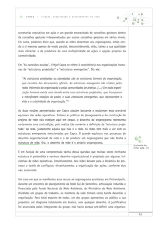 63
secretarias executivas em ação e um grande emaranhado de conselhos gestores dentro
de conselhos gestores interpenetrados por outros conselhos gestores em vários níveis.
Em suma, podemos dizer que, quando as redes desenham seu organograma, estão ven-
do a si mesmas apenas de modo parcial, desconsiderando, aliás, talvez a sua qualidade
mais vibrante: a de produtora de uma multiplicidade de ações e opções próprias da
conectividade.
Em "As conexões ocultas", Fritjof Capra se refere à coexistência nas organizações huma-
nas de "estruturas projetadas" e "estruturas emergentes". Diz ele:
"As estruturas projetadas ou planejadas são as estruturas formais da organização,
que constam dos documentos oficiais. As estruturas emergentes são criadas pelas
redes informais da organização e pelas comunidades de prática. (...) Em toda organi-
zação humana existe uma tensão entre suas estruturas projetadas, que incorporam
e manifestam relações de poder, e suas estruturas emergentes, que representam a
vida e a criatividade da organização."33
As duas noções apresentadas por Capra ajudam bastante a esclarecer esse provável
equívoco das redes operativas. Embora as práticas do planejamento e da construção do
projeto de rede não estejam aqui em xeque, o desenho do organograma representa
certamente uma contradição, pois realiza tão somente a definição da "estrutura proje-
tada" da rede, justamente aquela que não é a rede. As redes têm mais a ver com as
estruturas emergentes mencionadas por Capra. O grande equívoco nos processos de
desenho organizacional de rede é o de produzir um organograma que não tenha a
estrutura de rede. Ora, o desenho de rede é o próprio organograma.
É em função de uma compreensão tácita dessa questão que muitas vezes nenhuma
estrutura é pretendida e nenhum desenho organizacional é projetado por algumas ini-
ciativas de redes operativas. Intuitivamente, tais redes deixam para a dinâmica do pro-
cesso a tarefa de configurar, dinamicamente, a organização das ações, conforme elas
vão ocorrendo.
Um caso em que se manifestou essa recusa ao organograma aconteceu em Florianópolis,
durante um encontro de planejamento da Rede Sul de Sementes, articulação induzida e
financiada pelo Fundo Nacional do Meio Ambiente, do Ministério do Meio Ambiente.
Divididos em grupos de trabalho, os membros da rede tinham como tarefa desenhar a
organização. Para total espanto de todos, um dos grupos apresentou ao público a sua
proposta: um diagrama totalmente em branco, sem qualquer desenho. A justificativa
foi anunciada pelos integrantes do grupo: não havia porque pré-definir uma organiza-
r e d e s | C r i a ç ã o , o r g a n i z a ç ã o e p l a n e j a m e n t o d e r e d e
A primazia das
linhas (pág. 17)
 