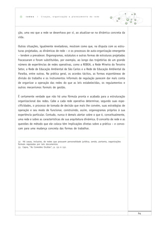 64
ção, uma vez que a rede se desenhava por si, ao atualizar-se na dinâmica concreta da
vida.
Outras situações, igualmente reveladoras, mostram como que, na disputa com as estru-
turas projetadas, as dinâmicas de rede – e os processos de auto-organização emergente
– tendem a prevalecer. Organogramas, estatutos e outras formas de estruturas projetadas
fracassaram e foram substituídas, por exemplo, ao longo das trajetórias de um grande
número de experiências de redes operativas, como a REBEA, a Rede Mineira do Terceiro
Setor, a Rede de Educação Ambiental de São Carlos e a Rede de Educação Ambiental da
Paraíba, entre outras. Na prática geral, os acordos tácitos, as formas espontâneas de
divisão do trabalho e os instrumentos informais de regulação parecem dar mais conta
de organizar a operação das redes do que as leis estabelecidas, os regulamentos e
outros mecanismos formais de gestão.
É certamente verdade que não há uma fórmula pronta e acabada para a estruturação
organizacional das redes. Cabe a cada rede operativa determinar, segundo suas espe-
cificidades, o processo de tomada de decisão que mais lhe convém, suas estratégias de
operação e seu modo de funcionar, construindo, assim, organogramas próprios à sua
experiência particular. Contudo, nunca é demais alertar sobre o que é, conceitualmente,
uma rede e sobre as características de sua arquitetura dinâmica. O conceito de rede e as
questões de método que ele coloca têm implicações diretas sobre a prática – e convo-
cam para uma mudança concreta das formas de trabalhar.
32 Há casos, inclusive, de redes que possuem personalidade jurídica, sendo, portanto, organizações
formais reguladas por tais documentos.
33 Capra, "As Conexões Ocultas", p. 131 e 132.
r e d e s | C r i a ç ã o , o r g a n i z a ç ã o e p l a n e j a m e n t o d e r e d e
 