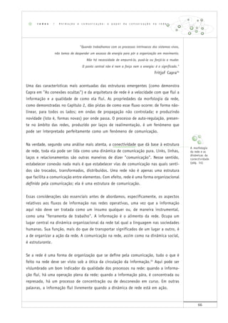 66
"Quando trabalhamos com os processos intrínsecos dos sistemas vivos,
não temos de despender um excesso de energia para pôr a organização em movimento.
Não há necessidade de empurrá-la, puxá-la ou forçá-la a mudar.
O ponto central não é nem a força nem a energia: é o significado."
Fritjof Capra34
Uma das características mais acentuadas das estruturas emergentes (como demonstra
Capra em "As conexões ocultas") e da arquitetura de rede é a velocidade com que flui a
informação e a qualidade de como ela flui. As propriedades da morfologia da rede,
como demonstradas no Capítulo 2, dão pistas de como esse fluxo ocorre: de forma não-
linear, para todos os lados; em ondas de propagação não controlada; e produzindo
novidade (isto é, formas novas) por onde passa. O processo de auto-regulação, presen-
te no âmbito das redes, produzido por laços de realimentação, é um fenômeno que
pode ser interpretado perfeitamente como um fenômeno de comunicação.
Na verdade, segundo uma análise mais atenta, a conectividade que dá base à estrutura
de rede, toda ela pode ser lida como uma dinâmica de comunicação pura. Links, linhas,
laços e relacionamentos são outras maneiras de dizer "comunicação". Nesse sentido,
estabelecer conexão nada mais é que estabelecer vias de comunicação nas quais senti-
dos são trocados, transformados, distribuídos. Uma rede não é apenas uma estrutura
que facilita a comunicação entre elementos. Com efeito, rede é uma forma organizacional
definida pela comunicação; ela é uma estrutura de comunicação.
Essas considerações são essenciais antes de abordamos, especificamente, os aspectos
relativos aos fluxos de informação nas redes operativas, uma vez que a informação
aqui não deve ser tratada como um insumo qualquer ou, de maneira instrumental,
como uma "ferramenta de trabalho". A informação é o alimento da rede. Ocupa um
lugar central na dinâmica organizacional da rede tal qual a linguagem nas sociedades
humanas. Sua função, mais do que de transportar significados de um lugar a outro, é
a de organizar a ação da rede. A comunicação na rede, assim como na dinâmica social,
é estruturante.
Se a rede é uma forma de organização que se define pela comunicação, tudo o que é
feito na rede deve ser visto sob a ótica da circulação da informação.35
Aqui pode ser
vislumbrado um bom indicador da qualidade dos processos na rede: quando a informa-
ção flui, há uma operação plena da rede; quando a informação pára, é concentrada ou
represada, há um processo de concentração ou de desconexão em curso. Em outras
palavras, a informação flui livremente quando a dinâmica de rede está em ação.
r e d e s | A n i m a ç ã o e c o m u n i c a ç ã o : o p a p e l d a c o n v e r s a ç ã o n a r e d e
A morfologia
da rede e as
dinâmicas da
conectividade
(pág. 14)
 