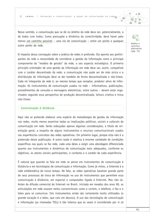 67
Nesse sentido, a comunicação que se dá no âmbito da rede deve ser, potencialmente, a
de todos com todos. Como pressupõe a dinâmica da conectividade, deve haver pelo
menos um caminho possível – uma via de comunicação – entre um ponto e qualquer
outro ponto da rede.
O impacto dessa concepção sobre a prática de redes é profundo. Ela aponta aos partici-
pantes da rede a necessidade de considerar a gestão da informação como o principal
componente do "modelo de gestão" da rede, o seu aspecto estratégico. O primeiro
princípio orientador de uma gestão da informação em rede deve ser, assim, compatível
com o caráter descentrado da rede: a comunicação não pode ser de mão única e a
distribuição de informação deve se dar também de forma descentralizada e não-linear.
Cada nó integrante da rede é, ao mesmo tempo que receptor, produtor ativo de infor-
mação. Os instrumentos de comunicação usados na rede – informativos, publicações,
procedimentos de consulta e mensagens eletrônicas, entre outros – devem estar orga-
nizados segundo essa perspectiva de produção descentralizada, leitura criativa e troca
não-linear.
Comunicação à distância
Aqui não se pretende elaborar uma espécie de metodologia de gestão da informação
nas redes, muito menos examinar todas as implicações políticas, sociais e culturais da
comunicação em rede. Serão esboçadas apenas algumas considerações, a título de ori-
entação geral, a respeito de alguns instrumentos e recursos comunicacionais usados
nas experiências concretas das redes operativas. Em primeiro lugar, porque esta não é a
pretensão desta publicação. A outra razão é relativa à enorme variedade de condições
específicas nas quais se faz rede, cada uma delas a exigir uma abordagem diferenciada
quanto aos instrumentos e dinâmicas de comunicação mais adequados, conforme os
objetivos, os atores sociais participantes, o contexto e o caráter de cada experiência.
É natural que quando se fala em rede se pense em instrumentos de comunicação à
distância e em tecnologias de comunicação e informação. Como já vimos, a Internet é a
rede emblemática de nosso tempo. De fato, as redes operativas baseiam grande parte
de seus processos de troca de informação no uso de instrumentos que permitem essa
comunicação à distância, em especial o computador ligado à Internet. Mas não só.
Antes da difusão comercial da Internet no Brasil, iniciada em meados dos anos 90, as
articulações em rede usavam meios convencionais como o correio, o telefone, o fax e o
telex para se comunicar. Tais instrumentos ainda são certamente muito utilizados (a
grande exceção é o telex, que caiu em desuso). O uso das tecnologias de comunicação
e informação (as chamadas TICs) é tão intenso que às vezes é considerado por si só
r e d e s | A n i m a ç ã o e c o m u n i c a ç ã o : o p a p e l d a c o n v e r s a ç ã o n a r e d e
Atalhos e
caminhos
alternativos
(pág. 32)
 