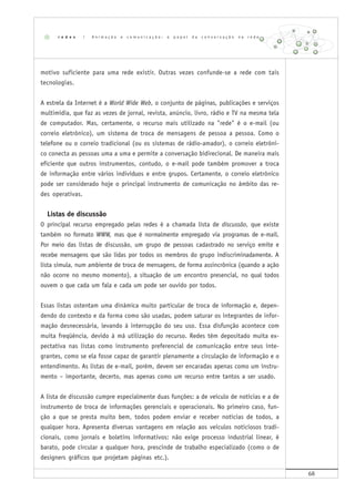 68
motivo suficiente para uma rede existir. Outras vezes confunde-se a rede com tais
tecnologias.
A estrela da Internet é a World Wide Web, o conjunto de páginas, publicações e serviços
multimídia, que faz as vezes de jornal, revista, anúncio, livro, rádio e TV na mesma tela
de computador. Mas, certamente, o recurso mais utilizado na "rede" é o e-mail (ou
correio eletrônico), um sistema de troca de mensagens de pessoa a pessoa. Como o
telefone ou o correio tradicional (ou os sistemas de rádio-amador), o correio eletrôni-
co conecta as pessoas uma a uma e permite a conversação bidirecional. De maneira mais
eficiente que outros instrumentos, contudo, o e-mail pode também promover a troca
de informação entre vários indivíduos e entre grupos. Certamente, o correio eletrônico
pode ser considerado hoje o principal instrumento de comunicação no âmbito das re-
des operativas.
Listas de discussão
O principal recurso empregado pelas redes é a chamada lista de discussão, que existe
também no formato WWW, mas que é normalmente empregado via programas de e-mail.
Por meio das listas de discussão, um grupo de pessoas cadastrado no serviço emite e
recebe mensagens que são lidas por todos os membros do grupo indiscriminadamente. A
lista simula, num ambiente de troca de mensagens, de forma assincrônica (quando a ação
não ocorre no mesmo momento), a situação de um encontro presencial, no qual todos
ouvem o que cada um fala e cada um pode ser ouvido por todos.
Essas listas ostentam uma dinâmica muito particular de troca de informação e, depen-
dendo do contexto e da forma como são usadas, podem saturar os integrantes de infor-
mação desnecessária, levando à interrupção do seu uso. Essa disfunção acontece com
muita freqüência, devido à má utilização do recurso. Redes têm depositado muita ex-
pectativa nas listas como instrumento preferencial de comunicação entre seus inte-
grantes, como se ela fosse capaz de garantir plenamente a circulação de informação e o
entendimento. As listas de e-mail, porém, devem ser encaradas apenas como um instru-
mento – importante, decerto, mas apenas como um recurso entre tantos a ser usado.
A lista de discussão cumpre especialmente duas funções: a de veículo de notícias e a de
instrumento de troca de informações gerenciais e operacionais. No primeiro caso, fun-
ção a que se presta muito bem, todos podem enviar e receber notícias de todos, a
qualquer hora. Apresenta diversas vantagens em relação aos veículos noticiosos tradi-
cionais, como jornais e boletins informativos: não exige processo industrial linear, é
barato, pode circular a qualquer hora, prescinde de trabalho especializado (como o de
designers gráficos que projetam páginas etc.).
r e d e s | A n i m a ç ã o e c o m u n i c a ç ã o : o p a p e l d a c o n v e r s a ç ã o n a r e d e
 