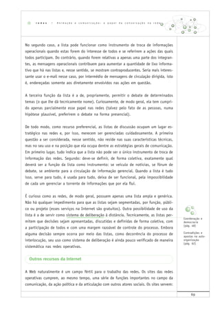 69
No segundo caso, a lista pode funcionar como instrumento de troca de informações
operacionais quando estas forem do interesse de todos e se referirem a ações das quais
todos participam. Do contrário, quando forem relativas a apenas uma parte dos integran-
tes, as mensagens operacionais contribuem para aumentar a quantidade de lixo informa-
tivo que há nas listas e, nesse sentido, se mostram contraproducentes. Seria mais interes-
sante usar o e-mail nesse caso, por intermédio de mensagens de circulação dirigida, isto
é, endereçadas somente aos diretamente envolvidos nas ações em questão.
A terceira função da lista é a de, propriamente, permitir o debate de determinados
temas (o que lhe dá tecnicamente nome). Curiosamente, de modo geral, ela tem cumpri-
do apenas parcialmente esse papel nas redes (talvez pelo fato de as pessoas, numa
hipótese plausível, preferirem o debate na forma presencial).
De todo modo, como recurso preferencial, as listas de discussão ocupam um lugar es-
tratégico nas redes e, por isso, merecem ser gerenciadas cuidadosamente. A primeira
questão a ser considerada, nesse sentido, não reside nas suas características técnicas,
mas no seu uso e na posição que ela ocupa dentre as estratégias gerais de comunicação.
Em primeiro lugar, tudo indica que a lista não pode ser o único instrumento de troca de
informação das redes. Segundo: deve-se definir, de forma coletiva, exatamente qual
deverá ser a função da lista como instrumento: se veículo de notícias, se fórum de
debate, se ambiente para a circulação de informação gerencial. Quando a lista é tudo
isso, serve para tudo, é usada para tudo, deixa de ser funcional, pela impossibilidade
de cada um gerenciar a torrente de informações que por ela flui.
É curioso como as redes, de modo geral, possuem apenas uma lista ampla e genérica.
Não há qualquer impedimento para que as listas sejam segmentadas, por função, públi-
co ou projeto (esses serviços na Internet são gratuitos). Outra possibilidade de uso da
lista é a de servir como sistema de deliberação à distância. Tecnicamente, as listas per-
mitem que decisões sejam apresentadas, discutidas e definidas de forma coletiva, com
a participação de todos e com uma margem razoável de controle do processo. Embora
alguma decisão sempre ocorra por meio das listas, como decorrência do processo de
interlocução, seu uso como sistema de deliberação é ainda pouco verificado de maneira
sistemática nas redes operativas.
Outros recursos da Internet
A Web naturalmente é um campo fértil para o trabalho das redes. Os sites das redes
operativas cumprem, ao mesmo tempo, uma série de funções importantes no campo da
comunicação, da ação política e da articulação com outros atores sociais. Os sites servem:
r e d e s | A n i m a ç ã o e c o m u n i c a ç ã o : o p a p e l d a c o n v e r s a ç ã o n a r e d e
Coordenação e
democracia
(pág. 48)
Contradições e
apostas na auto-
organização
(pág. 62)
 