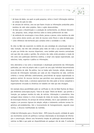 70
de bases de dados, nas quais se pode pesquisar, retirar e inserir informações relativas
ao campo de ação da rede;
de veículos de notícias, uma vez que fazem circular as informações produzidas pelos
membros da rede sobre projetos, fatos e ações desenvolvidas;
de base para a disseminação e a produção de conhecimento, ao oferecer documen-
tos, pesquisas, teses, artigos técnicos sobre os temas preferenciais da rede;
de ambiente de conversação e troca direta, pessoa a pessoa, entre membros da rede
e/ou outros atores sociais, por meio de recursos como fóruns e salas de bate-papo;
como referência não-territorial para contatos entre a sociedade e a rede.
Os sites na Web são essenciais no âmbito de uma estratégia de comunicação total na
rede. Contudo, não têm sido utilizados pelas redes em toda a sua potencialidade, não
só pelo uso tímido dos recursos disponíveis, como também pela maneira centralizada
com que eles são usados e geridos. No universo das redes ainda prevalece a noção de
site como uma publicação eletrônica estática, a exigir uma equipe especializada, que
seleciona, trata, organiza e publica as informações.
Uma alternativa a isso seria a manutenção e atualização permanente das informações
publicadas, por meio da própria rede e a partir de uma ação individual descentralizada
numa dinâmica de rede. Na prática, isso se traduz pela inserção, edição, alteração e
exclusão de informações realizadas por cada um dos integrantes da rede, conforme
critérios e normas definidos coletivamente, prescindindo de equipe especializada ou
gerência central. Os recursos técnicos que permitem essa operação são amplamente
disponíveis. Desse modo, a estrutura operacional dos sites pode se tornar compatível e
organicamente vinculada às dinâmicas de trabalho em rede que eles divulgam.
Um exemplo dessa possibilidade pode ser verificada no site da Rede Paulista de Educa-
ção Ambiental (www.repea.org.br). Trata-se da seção "Diário de Bordo", que permite a
inserção, por qualquer membro da rede, de notícias, informações e comentários. Uma
vantagem desse sistema é a livre circulação de visões de mundo, impressões e modos
de enunciação diversos. Os serviços de notícias editadas, isto é, que submetem as infor-
mações a um processo rigoroso de seleção, edição e tratamento conforme normas lin-
güísticas pré-estabelecidas, têm o inconveniente de homogeneizarem, segundo essas
normas, o discurso multifacetado da multidão.
A Rede de Informações para o Terceiro Setor - RITS (www.rits.org.br), entidade de apoio
aos movimentos sociais em políticas e serviços relacionados às tecnologias de informa-
ção e comunicação, oferece uma ferramenta simples de publicação descentralizada de
notícias na Web e que pode ser disponibilizada em qualquer site de rede. É conhecida
r e d e s | A n i m a ç ã o e c o m u n i c a ç ã o : o p a p e l d a c o n v e r s a ç ã o n a r e d e
 