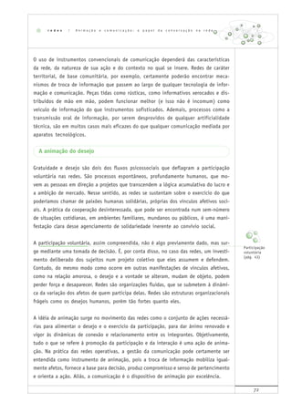 72
O uso de instrumentos convencionais de comunicação dependerá das características
da rede, da natureza de sua ação e do contexto no qual se insere. Redes de caráter
territorial, de base comunitária, por exemplo, certamente poderão encontrar meca-
nismos de troca de informação que passem ao largo de qualquer tecnologia de infor-
mação e comunicação. Peças tidas como rústicas, como informativos xerocados e dis-
tribuídos de mão em mão, podem funcionar melhor (e isso não é incomum) como
veículo de informação do que instrumentos sofisticados. Ademais, processos como a
transmissão oral de informação, por serem desprovidos de qualquer artificialidade
técnica, são em muitos casos mais eficazes do que qualquer comunicação mediada por
aparatos tecnológicos.
A animação do desejo
Gratuidade e desejo são dois dos fluxos psicossociais que deflagram a participação
voluntária nas redes. São processos espontâneos, profundamente humanos, que mo-
vem as pessoas em direção a projetos que transcendem a lógica acumulativa do lucro e
a ambição de mercado. Nesse sentido, as redes se sustentam sobre o exercício do que
poderíamos chamar de paixões humanas solidárias, próprias dos vínculos afetivos soci-
ais. A prática da cooperação desinteressada, que pode ser encontrada num sem-número
de situações cotidianas, em ambientes familiares, mundanos ou públicos, é uma mani-
festação clara desse agenciamento de solidariedade inerente ao convívio social.
A participação voluntária, assim compreendida, não é algo previamente dado, mas sur-
ge mediante uma tomada de decisão. É, por conta disso, no caso das redes, um investi-
mento deliberado dos sujeitos num projeto coletivo que eles assumem e defendem.
Contudo, do mesmo modo como ocorre em outras manifestações de vínculos afetivos,
como na relação amorosa, o desejo e a vontade se alteram, mudam de objeto, podem
perder força e desaparecer. Redes são organizações fluidas, que se submetem à dinâmi-
ca da variação dos afetos de quem participa delas. Redes são estruturas organizacionais
frágeis como os desejos humanos, porém tão fortes quanto eles.
A idéia de animação surge no movimento das redes como o conjunto de ações necessá-
rias para alimentar o desejo e o exercício da participação, para dar ânimo renovado e
vigor às dinâmicas de conexão e relacionamento entre os integrantes. Objetivamente,
tudo o que se refere à promoção da participação e da interação é uma ação de anima-
ção. Na prática das redes operativas, a gestão da comunicação pode certamente ser
entendida como instrumento de animação, pois a troca de informação mobiliza igual-
mente afetos, fornece a base para decisão, produz compromisso e senso de pertencimento
e orienta a ação. Aliás, a comunicação é o dispositivo de animação por excelência.
r e d e s | A n i m a ç ã o e c o m u n i c a ç ã o : o p a p e l d a c o n v e r s a ç ã o n a r e d e
Participação
voluntária
(pág. 43)
 