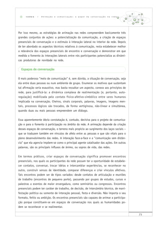 73
Por isso mesmo, as estratégias de animação nas redes compreendem basicamente três
grandes conjuntos de ações: a potencialização da comunicação, a criação de espaços
presenciais de conversação e o estímulo à interação lateral no interior da rede. Depois
de ter abordado os aspectos técnicos relativos à comunicação, resta estabelecer melhor
a relevância dos espaços presenciais de encontro e conversação e demonstrar em que
medida o fomento às interações laterais entre nós participantes potencializa as dinâmi-
cas produtoras de novidade na rede.
Espaços de conversação
O mais poderoso "meio de comunicação" é, sem dúvida, a situação de conversação, seja
ela entre duas pessoas ou num ambiente de grupo. Enumerar os motivos que sustentam
tal afirmação seria exaustivo, mas basta ressaltar um aspecto, conexo aos princípios de
rede, para justificá-la: a dinâmica complexa de realimentação (e, portanto, auto-
regulação) mobilizada pelo contato físico-afetivo-simbólico entre seres humanos
implicada na conversação. Cheiros, sinais corporais, palavras, imagens, imagens men-
tais, processos lógicos são trocados, de forma vertiginosa, não-linear e simultânea,
quando duas ou mais pessoas empreendem um diálogo.
Essa aparentemente óbvia constatação é, contudo, decisiva para o projeto de comunica-
ção e para o fomento à participação no âmbito da rede. A animação depende da criação
desses espaços de conversação, o terreno mais propício ao surgimento dos laços sociais –
que se traduzem também em vínculos de afeto entre as pessoas e que são vitais para o
pleno desenvolvimento das redes. A interação face-a-face e a "comunicação sem distân-
cia" que ela agencia impõem-se como o principal agente catalisador das ações. Em outras
palavras, são os principais influxos de ânimo, ou sopros de vida, das redes.
Em termos práticos, criar espaços de conversação significa promover encontros
presenciais, nos quais os participantes da rede possam ter a oportunidade de estabele-
cer contatos, conversar, trocar idéias e intercambiar experiências, se reconhecer no
outro, construir sensos de identidade, comparar diferenças e criar vínculos afetivos.
Tais encontros podem ser de tipos variados: desde contatos de articulação e reuniões
de trabalho (encontros de pequeno porte), passando por grupos de estudos, cursos e
palestras a eventos de maior envergadura, como seminários ou congressos. Encontros
presenciais podem ter caráter de trabalho, de decisão, de intercâmbio técnico, de mani-
festação política ou somente de interação pessoal, festa e diversão. Não importa o seu
formato, feitio ou ambição. Os encontros presenciais são capazes de animar a participa-
ção porque constituem-se em espaços de conversação nos quais as humanidades po-
dem se reconhecer e se realimentar.
r e d e s | A n i m a ç ã o e c o m u n i c a ç ã o : o p a p e l d a c o n v e r s a ç ã o n a r e d e
 