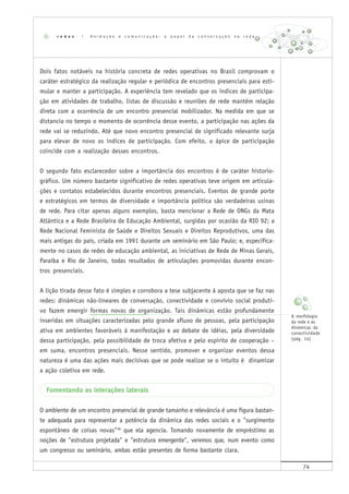 74
Dois fatos notáveis na história concreta de redes operativas no Brasil comprovam o
caráter estratégico da realização regular e periódica de encontros presenciais para esti-
mular e manter a participação. A experiência tem revelado que os índices de participa-
ção em atividades de trabalho, listas de discussão e reuniões de rede mantêm relação
direta com a ocorrência de um encontro presencial mobilizador. Na medida em que se
distancia no tempo o momento de ocorrência desse evento, a participação nas ações da
rede vai se reduzindo. Até que novo encontro presencial de significado relevante surja
para elevar de novo os índices de participação. Com efeito, o ápice de participação
coincide com a realização desses encontros.
O segundo fato esclarecedor sobre a importância dos encontros é de caráter historio-
gráfico. Um número bastante significativo de redes operativas teve origem em articula-
ções e contatos estabelecidos durante encontros presenciais. Eventos de grande porte
e estratégicos em termos de diversidade e importância política são verdadeiras usinas
de rede. Para citar apenas alguns exemplos, basta mencionar a Rede de ONGs da Mata
Atlântica e a Rede Brasileira de Educação Ambiental, surgidas por ocasião da RIO 92; a
Rede Nacional Feminista de Saúde e Direitos Sexuais e Direitos Reprodutivos, uma das
mais antigas do país, criada em 1991 durante um seminário em São Paulo; e, especifica-
mente no casos de redes de educação ambiental, as iniciativas de Rede de Minas Gerais,
Paraíba e Rio de Janeiro, todas resultados de articulações promovidas durante encon-
tros presenciais.
A lição tirada desse fato é simples e corrobora a tese subjacente à aposta que se faz nas
redes: dinâmicas não-lineares de conversação, conectividade e convívio social produti-
vo fazem emergir formas novas de organização. Tais dinâmicas estão profundamente
inseridas em situações caracterizadas pelo grande afluxo de pessoas, pela participação
ativa em ambientes favoráveis à manifestação e ao debate de idéias, pela diversidade
dessa participação, pela possibilidade de troca afetiva e pelo espírito de cooperação –
em suma, encontros presenciais. Nesse sentido, promover e organizar eventos dessa
natureza é uma das ações mais decisivas que se pode realizar se o intuito é dinamizar
a ação coletiva em rede.
Fomentando as interações laterais
O ambiente de um encontro presencial de grande tamanho e relevância é uma figura bastan-
te adequada para representar a potência da dinâmica das redes sociais e o "surgimento
espontâneo de coisas novas"36
que ela agencia. Tomando novamente de empréstimo as
noções de "estrutura projetada" e "estrutura emergente", veremos que, num evento como
um congresso ou seminário, ambas estão presentes de forma bastante clara.
r e d e s | A n i m a ç ã o e c o m u n i c a ç ã o : o p a p e l d a c o n v e r s a ç ã o n a r e d e
A morfologia
da rede e as
dinâmicas da
conectividade
(pág. 14)
 