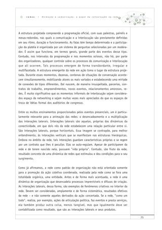 75
A estrutura projetada compreende a programação oficial, com suas palestras, painéis e
mesas-redondas, nas quais a comunicação e a interlocução são previamente definidas
em seu ritmo, duração e funcionamento. As falas têm tempo determinado e a participa-
ção da platéia é organizada por um sistema de perguntas selecionadas por um modera-
dor. É assim que funciona, em termos gerais, grande parte dos eventos desse tipo.
Contudo, nos intervalos da programação e nos momentos ociosos, não há, por parte
dos organizadores, qualquer controle sobre os processos de comunicação e interlocução
que ali ocorrem. Tais processos emergem de forma transbordante, irregular e
multifacetada. A estrutura emergente da rede em ação toma o lugar da estrutura proje-
tada. Durante esses momentos, dezenas, centenas de situações de conversação aconte-
cem simultaneamente, mobilizando atores os mais variados e estabelecendo uma miríade
de conexões de tipos diferentes. Daí nascem, de maneira insuspeitada, parcerias, con-
tratos de trabalho, empreendimentos, novos eventos, relacionamentos amorosos, re-
des. É muito significativo que os momentos informais de interlocução sejam considera-
dos espaço de networking e sejam muitas vezes mais apreciados do que os espaços de
troca de idéias formal dos auditórios de congresso.
Entre os muitos ensinamentos proporcionados pelos eventos presenciais, um é particu-
larmente relevante para a animação das redes: o desencadeamento e a multiplicação
das interações laterais. Interações laterais são aquelas, próprias das dinâmicas da
conectividade, em que dois nós da rede estabelecem uma relação particular entre si.
São interações laterais, porque horizontais. Essa imagem se contrapõe, para melhor
entendimento, às interações verticais que se manifestam nas estruturas hierárquicas.
Embora no âmbito da rede, tais interações guardam características próprias e se regem
por um contrato que lhes é peculiar. Elas se auto-regulam. Apesar de participarem da
rede e de terem nascido nela, possuem "vida própria". Contudo, são fruto da rede,
resultado concreto de uma dinâmica de redes que estimulou e deu condições para o seu
surgimento.
Como já afirmamos, a rede como padrão de organização não está orientada somente
para a promoção da ação coletiva coordenada, realizada pela rede como se fora uma
totalidade orgânica, uma entidade. Antes e de forma mais acentuada, a rede é uma
dinâmica de organização que desencadeia processos imprevisíveis e difusos de criação.
As interações laterais, dessa forma, são exemplos de fenômenos criativos no interior da
rede. Devem ser consideradas, amplamente e de forma sistemática, resultados efetivos
da rede – e não somente aqueles derivados da ação concertada. Se a rede, "como um
todo", realiza, por exemplo, ações de articulação política, faz eventos e presta serviços,
ela também produz outra coisa, menos tangível, mas que igualmente deve ser
contabilizada como resultado, que são as interações laterais e seus produtos.
r e d e s | A n i m a ç ã o e c o m u n i c a ç ã o : o p a p e l d a c o n v e r s a ç ã o n a r e d e
 