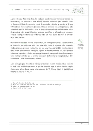 76
34 Capra, As Conexões Ocultas”, p 123.
35 É por isso que é certo dizer que toda rede é, no mínimo, uma rede de informação.
36 Capra, "As Conexões Ocultas", p. 127.
37 Capra, "A Teia da Vida", p. 151.
A proposta aqui fica mais clara. Os produtos resultantes das interações laterais (ou
multilaterais) são produtos da rede, efeitos positivos provocados pela dinâmica criati-
va da conectividade. É, portanto, tarefa da animação estimular a ocorrência de uma
infinidade de interações laterais (ou seja, relações) entre os nós participantes da rede.
Em termos práticos, isso significa ficar de olho nas oportunidades de interação e parce-
ria produtiva entre os participantes, tentando identificar as afinidades, as correspon-
dências e complementaridades existentes entre um nó e outro, de modo a fomentar
laços mais efetivos.
O conceito de densidade adquire, nesse sentido, um cunho prático: revela a potencialidade
de interações no âmbito da rede, cada uma delas capaz de produzir valor, novidade,
desdobramentos, projetos e vida. Que por sua vez, inseridas também na dinâmica de
rede, podem produzir novas interações capazes da mesma produção. Ora, esse processo
indutor de invenção e criação, que aposta firmemente na potência de ordem nova pre-
sente no imprevisível e que se permite o exercício de fomentar a multiplicidade, é defi-
nitivamente a face mais eloqüente da rede.
Fazer animação pelo fomento às interações laterais é investir na capacidade essencial
da rede: criar possibilidades novas. O que irá acontecer foge ao nosso controle. Depois
disso, como afirma Capra, numa bela passagem de "A Teia da Vida", "a trajetória do
sistema se esquiva de nós."37
r e d e s | A n i m a ç ã o e c o m u n i c a ç ã o : o p a p e l d a c o n v e r s a ç ã o n a r e d e
Densidade:
a trama das
conexões
(pág. 19)
 