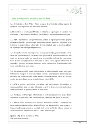 78
Carta de Princípios da Articulação do Semi-Árido
1. A Articulação no Semi-Árido – ASA é o espaço de articulação política regional da
sociedade civil organizada, no semi-árido brasileiro;
2. São membros ou parceiros da ASA todas as entidades ou organizações da sociedade civil
que aderem à "Declaração do Semi-Árido" (Recife 1999) e à presente Carta de Princípios;
3. A ASA é apartidária e sem personalidade jurídica, e rege-se por mandato próprio;
respeita totalmente a individualidade e identidade de seus membros e estimula o forta-
lecimento ou surgimento de outras redes de nível estadual, local ou temático, adotan-
do o princípio de liderança compartilhada;
4. A ASA se fundamenta no compromisso com as necessidades, potencialidades e inte-
resses das populações locais, em especial os agricultores e agricultoras familiares, ba-
seado em: a) conservação, uso sustentável e recomposição ambiental dos recursos na-
turais do semi-árido; b) quebra do monopólio de acesso à terra, água e outros meios de
produção – de forma que esses elementos, juntos, promovam o desenvolvimento hu-
mano sustentável do semi-árido;
5. A ASA busca contribuir para a implementação de ações integradas para o semi-árido,
fortalecendo inserções de natureza política, técnica e organizacional, demandadas das
entidades que atuam nos níveis locais; apoia a difusão de métodos, técnicas e procedi-
mentos que contribuam para a convivência com o semi-árido;
6. A ASA se propõe a sensibilizar a sociedade civil, os formadores de opinião e os
decisores políticos para uma ação articulada em prol do desenvolvimento sustentável,
dando visibilidade às potencialidades do semi-árido;
7. A ASA busca contribuir para a formulação de políticas estruturadoras para o desen-
volvimento do semi-árido, bem como monitorar a execução das políticas públicas;
8. A ASA se propõe a influenciar os processos decisórios das COPs – Conferências das
Partes da Convenção de Combate à Desertificação, das Nações Unidas, para fortalecer a
implementação das propostas da sociedade civil para o semi-árido, e busca articular-se
aos outros Fóruns Internacionais de luta contra desertificação.
Igarassú (PE), 15 de fevereiro de 2000.
Site: www.asabrasil.org.br
r e d e s | A n e x o s – d o c u m e n t o s e h i s t ó r i a
 