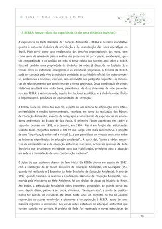 79
A REBEA: breve relato da experiência (e de uma dinâmica invisível)
A experiência da Rede Brasileira de Educação Ambiental - REBEA é bastante elucidativa
quanto à natureza dinâmica da articulação e da manutenção das redes operativas no
Brasil. Pode servir como caso emblemático dos desafios organizacionais das redes, bem
como servir de referência para a análise dos processos de participação, colaboração, ges-
tão compartilhada e co-decisão em rede. O breve relato que faremos aqui sobre a REBEA
ilustrará também uma propriedade da dinâmica de redes já discutida no Capítulo 3: a
tensão entre as estruturas emergentes e as estruturas projetadas. A história da REBEA
pode ser contada pelo viés da estrutura projetada: a sua história oficial. Um outro proces-
so, subterrâneo e invisível, contudo, será entrevisto nos parágrafos seguintes: as dinâmi-
cas de relacionamento que condicionaram a forma projetada. Dessa combinação de vieses
históricos resultará uma visão breve, panorâmica, de duas dimensões da rede presentes
no caso REBEA: a estrutura-rede, sujeito institucional e político, e a dinâmica-rede, fluida
e impermanente, produtora de oportunidades de invenção.
A REBEA nasce no início dos anos 90, a partir de um cenário de articulação entre ONGs,
universidades e órgãos governamentais, reunidos em torno da realização dos Fóruns
de Educação Ambiental, eventos de integração e intercâmbio de experiências de educa-
dores ambientais do Estado de São Paulo. O primeiro Fórum aconteceu em 1989; o
segundo, ocorreu em 1991; e o terceiro, em 1994. Mas é em função das articulações
visando ações conjuntas durante a RIO 92 que surge, com mais consistência, o projeto
de uma "organização entre real e virtual (...) que permitisse um vínculo constante entre
as inúmeras experiências de educação ambiental". A partir daí, "junto a vários encon-
tros de ambientalistas e de educação ambiental realizados, ocorreram reuniões da Rede
Brasileira que detalharam estratégias para sua viabilização, princípios para a atuação
em rede e a formatação de uma coordenação nacional".
O ápice do que podemos chamar de fase inicial da REBEA deu-se em agosto de 1997,
com a realização do IV Fórum Brasileiro de Educação Ambiental, em Guarapari (ES),
quando foi realizado o I Encontro da Rede Brasileira de Educação Ambiental. O ano de
1997, quando também se realizou a Conferência Nacional de Educação Ambiental, pro-
movida pelo Ministério do Meio Ambiente, foi um divisor de águas na história da Rede.
Até então, a articulação fortalecida pelos encontros presenciais de grande porte era
uma; depois disso, passou a ser outra, diferente, "desorganizada", a ponto de pratica-
mente ter sumido de circulação até 2000. Neste ano, um encontro no Rio de Janeiro
reconectou os atores envolvidos e promoveu a incorporação à REBEA, agora de uma
maneira orgânica e deliberada, das várias redes estaduais de educação ambiental que
haviam surgido no período. O projeto da Rede foi repensado e novas estratégias de
r e d e s | A n e x o s – d o c u m e n t o s e h i s t ó r i a
 