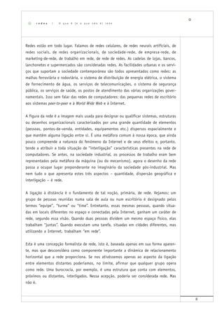 8
Redes estão em todo lugar. Falamos de redes celulares, de redes neurais artificiais, de
redes sociais, de redes organizacionais, de sociedade-rede, de empresa-rede, de
marketing-de-rede, de trabalho em rede, de rede de redes. As cadeias de lojas, bancos,
lanchonetes e supermercados são consideradas redes. As facilidades urbanas e os servi-
ços que suportam a sociedade contemporânea são todos apresentados como redes: as
malhas ferroviária e rodoviária, o sistema de distribuição de energia elétrica, o sistema
de fornecimento de água, os serviços de telecomunicações, o sistema de segurança
pública, os serviços de saúde, os postos de atendimento das várias organizações gover-
namentais. Isso sem falar das redes de computadores: das pequenas redes de escritório
aos sistemas peer-to-peer e à World Wide Web e à Internet.
A figura da rede é a imagem mais usada para designar ou qualificar sistemas, estruturas
ou desenhos organizacionais caracterizados por uma grande quantidade de elementos
(pessoas, pontos-de-venda, entidades, equipamentos etc.) dispersos espacialmente e
que mantêm alguma ligação entre si. É uma metáfora comum à nossa época, que ainda
pouco compreende a natureza do fenômeno da Internet e de seus efeitos e, portanto,
tende a atribuir a toda situação de “interligação” características presentes na rede de
computadores. Se antes, na sociedade industrial, os processos de trabalho eram bem
representados pela metáfora da máquina (ou do mecanismo), agora o desenho da rede
passa a ocupar lugar preponderante no imaginário da sociedade pós-industrial. Mas
nem tudo o que apresenta estes três aspectos – quantidade, dispersão geográfica e
interligação – é rede.
A ligação à distância é o fundamento de tal noção, primária, de rede. Vejamos: um
grupo de pessoas reunidas numa sala de aula ou num escritório é designado pelos
termos “equipe”, “turma” ou “time”. Entretanto, essas mesmas pessoas, quando situa-
das em locais diferentes no espaço e conectadas pela Internet, ganham um caráter de
rede, segundo essa visão. Quando duas pessoas dividem um mesmo espaço físico, elas
trabalham “juntas”. Quando executam uma tarefa, situadas em cidades diferentes, mas
utilizando a Internet, trabalham “em rede”.
Esta é uma concepção formalista de rede, isto é, baseada apenas em sua forma aparen-
te, mas que desconsidera como componente importante a dinâmica de relacionamento
horizontal que a rede proporciona. Se nos ativéssemos apenas ao aspecto da ligação
entre elementos distantes poderíamos, no limite, afirmar que qualquer grupo opera
como rede. Uma burocracia, por exemplo, é uma estrutura que conta com elementos,
próximos ou distantes, interligados. Nessa acepção, poderia ser considerada rede. Mas
não é.
r e d e s | O q u e é ( e o q u e n ã o é ) r e d e
 