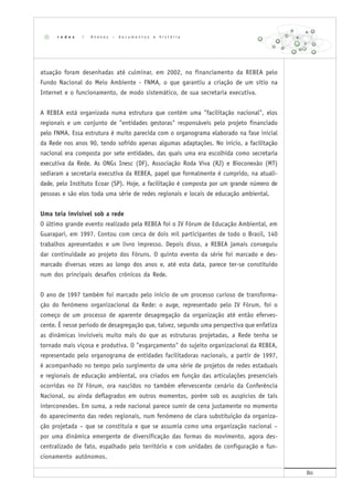80
atuação foram desenhadas até culminar, em 2002, no financiamento da REBEA pelo
Fundo Nacional do Meio Ambiente - FNMA, o que garantiu a criação de um sítio na
Internet e o funcionamento, de modo sistemático, de sua secretaria executiva.
A REBEA está organizada numa estrutura que contém uma "facilitação nacional", elos
regionais e um conjunto de "entidades gestoras" responsáveis pelo projeto financiado
pelo FNMA. Essa estrutura é muito parecida com o organograma elaborado na fase inicial
da Rede nos anos 90, tendo sofrido apenas algumas adaptações. No início, a facilitação
nacional era composta por sete entidades, das quais uma era escolhida como secretaria
executiva da Rede. As ONGs Inesc (DF), Associação Roda Viva (RJ) e Bioconexão (MT)
sediaram a secretaria executiva da REBEA, papel que formalmente é cumprido, na atuali-
dade, pelo Instituto Ecoar (SP). Hoje, a facilitação é composta por um grande número de
pessoas e são elos toda uma série de redes regionais e locais de educação ambiental.
Uma teia invisível sob a rede
O último grande evento realizado pela REBEA foi o IV Fórum de Educação Ambiental, em
Guarapari, em 1997. Contou com cerca de dois mil participantes de todo o Brasil, 140
trabalhos apresentados e um livro impresso. Depois disso, a REBEA jamais conseguiu
dar continuidade ao projeto dos Fóruns. O quinto evento da série foi marcado e des-
marcado diversas vezes ao longo dos anos e, até esta data, parece ter-se constituído
num dos principais desafios crônicos da Rede.
O ano de 1997 também foi marcado pelo início de um processo curioso de transforma-
ção do fenômeno organizacional da Rede: o auge, representado pelo IV Fórum, foi o
começo de um processo de aparente desagregação da organização até então eferves-
cente. É nesse período de desagregação que, talvez, segundo uma perspectiva que enfatiza
as dinâmicas invisíveis muito mais do que as estruturas projetadas, a Rede tenha se
tornado mais viçosa e produtiva. O "esgarçamento" do sujeito organizacional da REBEA,
representado pelo organograma de entidades facilitadoras nacionais, a partir de 1997,
é acompanhado no tempo pelo surgimento de uma série de projetos de redes estaduais
e regionais de educação ambiental, ora criados em função das articulações presenciais
ocorridas no IV Fórum, ora nascidos no também efervescente cenário da Conferência
Nacional, ou ainda deflagrados em outros momentos, porém sob os auspícios de tais
interconexões. Em suma, a rede nacional parece sumir de cena justamente no momento
do aparecimento das redes regionais, num fenômeno de clara substituição da organiza-
ção projetada – que se constituía e que se assumia como uma organização nacional –
por uma dinâmica emergente de diversificação das formas do movimento, agora des-
centralizado de fato, espalhado pelo território e com unidades de configuração e fun-
cionamento autônomos.
r e d e s | A n e x o s – d o c u m e n t o s e h i s t ó r i a
 