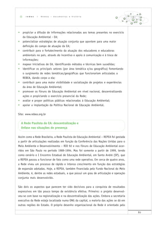 82
• propiciar a difusão de informações relacionadas aos temas presentes no exercício
da Educação Ambiental - EA;
• potencializar estratégias de atuação conjunta que apontem para uma maior
definição do campo de atuação da EA;
• contribuir para o fortalecimento da atuação dos educadores e educadoras
ambientais no país, através do incentivo e apoio à comunicação e à troca de
informações;
• mapear iniciativas de EA, identificando métodos e técnicas bem sucedidas;
• identificar os principais setores (por área temática e/ou geográfica) fomentando
o surgimento de redes temáticas/geográficas que funcionariam articuladas a
REBEA, dando corpo a ela;
• contribuir para uma maior visibilidade e socialização de projetos e experiências
da área de Educação Ambiental;
• promover os Fóruns de Educação Ambiental em nível nacional, descentralizando
ações e propiciando o exercício presencial da Rede;
• avaliar e propor políticas públicas relacionadas à Educação Ambiental;
• apoiar a implantação da Política Nacional de Educação Ambiental.
Site: www.rebea.org.br
A Rede Paulista de EA: descentralização e
ênfase nas situações de presença
Assim como a Rede Brasileira, a Rede Paulista de Educação Ambiental – REPEA foi gestada
a partir de articulações realizadas em função da Conferência das Nações Unidas para o
Meio Ambiente e Desenvolvimento – RIO 92 e nos Fóruns de Educação Ambiental ocor-
ridos em São Paulo no período 1989-1994. Mas foi somente a partir de 1999, tendo
como cenário o I Encontro Estadual de Educação Ambiental, em Santo André (SP), que
a REPEA passou a funcionar de fato como uma rede operativa. Em cerca de quatro anos,
a Rede viveu um processo de rápido e intenso crescimento em função das estratégias
de expansão adotadas. Hoje, a REPEA, também financiada pelo Fundo Nacional do Meio
Ambiente, é, dentre as redes estaduais, a que possui um grau de articulação e operação
conjunta mais desenvolvido.
São dois os aspectos que parecem ter sido decisivos para a conquista de resultados
expressivos em tão pouco tempo de existência efetiva. Primeiro: o projeto desenvol-
veu-se com base na regionalização e na descentralização das ações. Embora a secretaria
executiva da Rede esteja localizada numa ONG da capital, a maioria das ações se dá em
outras regiões do Estado. O próprio desenho organizacional da Rede é orientado pelo
r e d e s | A n e x o s – d o c u m e n t o s e h i s t ó r i a
 