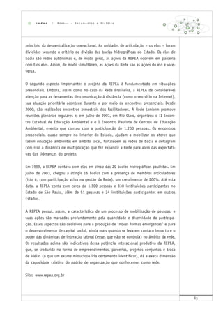 83
princípio da descentralização operacional. As unidades de articulação – os elos – foram
divididas segundo o critério de divisão das bacias hidrográficas do Estado. Os elos de
bacia são redes autônomas e, de modo geral, as ações da REPEA ocorrem em parceria
com tais elos. Assim, de modo simultâneo, as ações da Rede são as ações do elo e vice-
versa.
O segundo aspecto importante: o projeto da REPEA é fundamentado em situações
presenciais. Embora, assim como no caso da Rede Brasileira, a REPEA dê considerável
atenção para as ferramentas de comunicação à distância (como o seu sítio na Internet),
sua atuação prioritária acontece durante e por meio de encontros presenciais. Desde
2000, são realizados encontros bimestrais dos facilitadores. A Rede também promove
reuniões plenárias regulares e, em julho de 2003, em Rio Claro, organizou o II Encon-
tro Estadual de Educação Ambiental e o I Encontro Paulista de Centros de Educação
Ambiental, evento que contou com a participação de 1.200 pessoas. Os encontros
presenciais, quase sempre no interior do Estado, ajudam a mobilizar os atores que
fazem educação ambiental em âmbito local, fortalecem as redes de bacia e deflagram
com isso a dinâmica de multiplicação que fez expandir a Rede para além das expectati-
vas das lideranças do projeto.
Em 1999, a REPEA contava com elos em cinco das 20 bacias hidrográficas paulistas. Em
julho de 2003, chegou a atingir 16 bacias com a presença de membros articuladores
(isto é, com participação ativa na gestão da Rede), um crescimento de 200%. Até esta
data, a REPEA conta com cerca de 1.300 pessoas e 330 instituições participantes no
Estado de São Paulo, além de 51 pessoas e 24 instituições participantes em outros
Estados.
A REPEA possui, assim, a característica de um processo de mobilização de pessoas, e
suas ações são marcadas profundamente pela quantidade e diversidade da participa-
ção. Esses aspectos são decisivos para a produção de "novas formas emergentes" e para
o desenvolvimento de capital social, ainda mais quando se leva em conta o impacto e o
poder das dinâmicas de interação lateral (essas que não se controla) no âmbito da rede.
Os resultados acima são indicativos dessa potência interacional produtiva da REPEA,
que, se traduzida na forma de empreendimentos, parcerias, projetos conjuntos e troca
de idéias (o que um exame minucioso iria certamente identificar), dá a exata dimensão
da capacidade criativa do padrão de organização que conhecemos como rede.
Site: www.repea.org.br
r e d e s | A n e x o s – d o c u m e n t o s e h i s t ó r i a
 