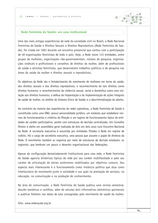 84
Rede Feminista de Saúde: um caso institucional
Uma das mais antigas experiências de rede da sociedade civil no Brasil, a Rede Nacional
Feminista de Saúde e Direitos Sexuais e Direitos Reprodutivos (Rede Feminista de Saú-
de), foi criada em 1991 durante um encontro presencial que contou com a participação
de 40 organizações feministas de todo o país. Hoje, a Rede reúne 113 entidades, entre
grupos de mulheres, organizações não-governamentais, núcleos de pesquisa, organiza-
ções sindicais e profissionais e conselhos de direitos da mulher, além de profissionais
de saúde e ativistas feministas, que desenvolvem trabalhos políticos e de pesquisa nas
áreas da saúde da mulher e direitos sexuais e reprodutivos.
Os objetivos da Rede são o fortalecimento do movimento de mulheres em torno da saúde,
dos direitos sexuais e dos direitos reprodutivos; o reconhecimento de tais direitos como
direitos humanos; o reconhecimento da violência sexual, racial e doméstica como uma vio-
lação aos direitos humanos; a defesa da implantação e da implementação de ações integrais
de saúde da mulher, no âmbito do Sistema Único de Saúde; e a descriminalização do aborto.
Ao contrário da maioria das experiências de redes operativas, a Rede Feminista de Saúde é
constituída como uma ONG: possui personalidade jurídica, um estatuto que estabelece nor-
mas de funcionamento e critérios de filiação e um regime de funcionamento típico de enti-
dades de caráter participativo, porém com estruturas de decisão centralizada. Um Conselho
Diretor é eleito em assembléia geral realizada de dois em dois anos num Encontro Nacional
da Rede. A secretaria executiva é assumida por entidades filiadas à Rede em regime de
rodízio. Há o cargo de secretária executiva, uma pessoa que assume o papel de diretora da
Rede. O movimento também se organiza por meio de estruturas de decisão estaduais, as
regionais, que lembram um pouco o desenho organizacional das federações.
Apesar da configuração demasiadamente institucional para uma rede, a Rede Feminista
de Saúde agencia dinâmicas típicas de rede por seu caráter multifacetado e pelo seu
caráter de articulação de atores autônomos mobilizados por objetivos comuns. Seu
aspecto mais interessante é o funcionamento como instância política que atua como
interlocutora do movimento junto à sociedade e sua ação na prestação de serviços, na
educação, na comunicação e na produção de conhecimento.
Na área de comunicação, a Rede Feminista de Saúde publica uma revista semestral,
dossiês temáticos e cartilhas, além de veicular dois informativos eletrônicos quinzenais
e publicar folhetos nas datas de luta consagradas pelo movimento de saúde da mulher.
Site: www.redesaude.org.br
r e d e s | A n e x o s – d o c u m e n t o s e h i s t ó r i a
 