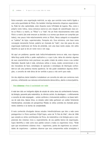9
Outro exemplo: uma organização matricial, ou seja, que consiste numa matriz ligada a
uma certa quantidade de filiais. Ela também interliga elementos dispersos espacialmen-
te. Pode ter alta capilaridade, estar disposta numa infinidade de lugares. Mas, como o
próprio nome indica, nessa estrutura exerce-se uma relação de subordinação clara en-
tre as filiais e a matriz, as “filhas” e a “mãe”. Há um forte relacionamento entre cada
filial e a matriz (de onde emanam as decisões e as normas que devem ser cumpridas por
todos), mas pouco inter-relacionamento entre as filiais. Nessa categoria se enquadram
as “cadeias” de lojas, supermercados, franquias etc. Essa estrutura, com base numa
concepção meramente formal, poderia ser chamada de “rede”, mas não passa de uma
organização tradicional em forma de pirâmide, com uma base muito ampla. Um velho
desenho ao qual se dá um nome novo e em voga.
Há aqui um problema: quando tudo indiscriminadamente torna-se rede, essa vigorosa
idéia-força perde brilho e poder explicativo e, o que é pior, deixa de ostentar algumas
de suas características mais preciosas: seu poder criador de ordens novas e seu caráter
libertador. Quando tudo é rede, estruturas velhas e novas, modos convencionais e mo-
dos inovadores de fazer, estratégias de opressão e estratégias de libertação confun-
dem-se sob uma pretensa mesma aparência. Se não puder estabelecer algumas distin-
ções, o conceito de rede deixa de ter sentido e passa a não servir para nada.
Um dos objetivos deste trabalho é estabelecer um conceito de rede com contornos mais
precisos, enfatizando sua natureza eminentemente democrática, aberta e emancipatória.
Dos sistemas sistemas sistemas sistemas sistemas vivos à sociedade em rede
A rede tem sido um instigante objeto de estudo de várias áreas do conhecimento humano,
da biologia, passando pela matemática, às ciências sociais. As abordagens – e efetivamente
o conceito de rede empregado – variam conforme o instrumental analítico e as bases teóri-
cas de cada área. Apesar disso, os estudos sobre redes ganharam um caráter fortemente
interdisciplinar, ancorados em perspectivas filiadas às várias correntes do chamado pensa-
mento sistêmico e às teorias da complexidade.
O mais conhecido divulgador desses estudos interdisciplinares que têm a rede como
protagonista é o físico austríaco Fritjof Capra, autor de “A Teia da Vida”, obra de 1996
que compila as várias contribuições da física, da matemática e da biologia para a com-
preensão dos sistemas vivos e, especialmente, de seu padrão básico de organização.
Capra identifica a rede como esse padrão comum a todos os organismos vivos. “Onde
quer que encontremos sistemas vivos – organismos, partes de organismos ou comuni-
dades de organismos – podemos observar que seus componentes estão arranjados à
r e d e s | O q u e é ( e o q u e n ã o é ) r e d e
 