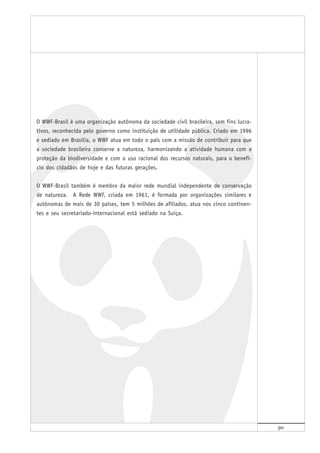 90
O WWF-Brasil é uma organização autônoma da sociedade civil brasileira, sem fins lucra-
tivos, reconhecida pelo governo como instituição de utilidade pública. Criado em 1996
e sediado em Brasília, o WWF atua em todo o país com a missão de contribuir para que
a sociedade brasileira conserve a natureza, harmonizando a atividade humana com a
proteção da biodiversidade e com o uso racional dos recursos naturais, para o benefí-
cio dos cidadãos de hoje e das futuras gerações.
O WWF-Brasil também é membro da maior rede mundial independente de conservação
de natureza. A Rede WWF, criada em 1961, é formada por organizações similares e
autônomas de mais de 30 países, tem 5 milhões de afiliados, atua nos cinco continen-
tes e seu secretariado-internacional está sediado na Suíça.
 