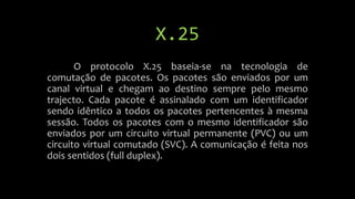 X.25
O protocolo X.25 baseia-se na tecnologia de
comutação de pacotes. Os pacotes são enviados por um
canal virtual e chegam ao destino sempre pelo mesmo
trajecto. Cada pacote é assinalado com um identificador
sendo idêntico a todos os pacotes pertencentes à mesma
sessão. Todos os pacotes com o mesmo identificador são
enviados por um circuito virtual permanente (PVC) ou um
circuito virtual comutado (SVC). A comunicação é feita nos
dois sentidos (full duplex).
 