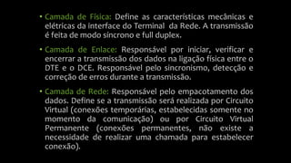 • Camada de Física: Define as características mecânicas e
elétricas da interface do Terminal da Rede. A transmissão
é feita de modo síncrono e full duplex.
• Camada de Enlace: Responsável por iniciar, verificar e
encerrar a transmissão dos dados na ligação física entre o
DTE e o DCE. Responsável pelo sincronismo, detecção e
correção de erros durante a transmissão.
• Camada de Rede: Responsável pelo empacotamento dos
dados. Define se a transmissão será realizada por Circuito
Virtual (conexões temporárias, estabelecidas somente no
momento da comunicação) ou por Circuito Virtual
Permanente (conexões permanentes, não existe a
necessidade de realizar uma chamada para estabelecer
conexão).
 
