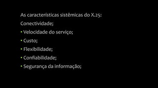 As características sistêmicas do X.25:
Conectividade;
• Velocidade do serviço;
• Custo;
• Flexibilidade;
• Confiabilidade;
• Segurança da informação;
 