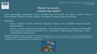 Nesta apresentação destacam-se alguns conceitos-chave enunciados nos textos escolhidos entre os
disponibilizados. Para uma melhor perceção, aconselha-se a leitura integral dos mesmos.
bibliografia:
Porto, C., Santos, E. (2014). Facebook e Educação: Publicar, curtir, compartilhar. Campina Grande
(Brasil): Eduepb.
Amante, L. (2015). “Bota no Face Professora…. lá é onde tudo acontece”: Facebook e Universidade:
Uma pesquisa com estudantes do Brasil. In P. L. Torres (Ed.). Redes e Medías Sociais (pp. 41-62).
Curitiba (Brasil): Editora Appris.
imagens elaboradas pela autora, acedidas ou adaptadas das redes referidas ou em: pt.anawalls.com / viavox.pl / aquila1.iseg.ulisboa.pt /
www.rhythmsystems.com / www.dicasfree.com / pixabay.com / modigital.com.br / rocs.hu-berlin.de / www.westminster.ac.uk / www.elo.pro.br
/ www.pd4pic.com / www.startupist.com / go.bloomberg.com
Redes na escola,
ou escola nas redes?
Mestrado em Comunicação Educacional e Media Digitais
UC Media Digitais
 