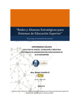 “Redes y Alianzas Estratégicas para
        Sistemas de Educación Superior”
                        “El que tenga el conocimiento tiene el poder”.




                                 UNIVERSIDAD GALILEO
                FACULTAD DE CIENCIA, TECNOLOGÍA E INDUSTRIA
               DOCTORADO EN ADMINISTRACIÓN ESPECIALIZADO EN
                             ALTO DESEMPEÑO




                               Arq. Alvaro Coutiño G


                                     Carnet: 1300-4393



                                           04/03/2013


Resumen de la conferencia “Redes y Alianzas Estratégicas para Sistemas de Educación Superior &
                      Perspectivas de la Educación a Distancia (EAD)”.
 
