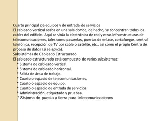 El cableado estructurado consiste en el tendido de cables en el interior de un edificio con el propósito de implantar una red de área local. Suele tratarse de cable de par trenzado de cobre,para redes de tipo IEEE 802.3. No obstante, también puede tratarse de fibra óptica o cable coaxial.El tendido de cable para una red de área local tiene cierta complejidad cuando se trata de cubrir áreas extensas tales como un edificio de varias plantas. En este sentido hay que tener en cuenta las limitaciones de diseño que impone la tecnología de red de área local que se desea implantar:    * La segmentación del tráfico de red.    * La longitud máxima de cada segmento de red.    * La presencia de interferencias electromagnéticas.    * La necesidad de redes locales virtuales.    * Etc.Salvando estas limitaciones, la idea del cableado estructurado es simple:   * Tender cables en cada planta del edificio.    * Interconectar los cables de cada planta.Cableado horizontal o de plantaEn cada planta se instalan las rosetas (terminaciones de los cables) que sean necesarias en cada dependencia. De estas rosetas parten los cables que se tienden por el falso suelo (o por el falso techo) de la planta.