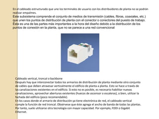 CABLEADO ESTRUCTURADOEs el sistema colectivo de cables, canalizaciones, conectores, etiquetas, espacios y demás dispositivos que deben ser instalados para establecer una infraestructura de telecomunicaciones genérica en un edificio o campus. Las características e instalación de estos elementos se deben hacer en cumplimiento de estándares para que califiquen como cableado estructurado. El apego de las instalaciones de cableado estructurado a estándares trae consigo los beneficios de independencia de proveedor y protocolo (infraestructura genérica), flexibilidad de instalación, capacidad de crecimiento y facilidad de administración.