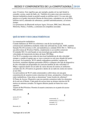REDES Y COMPONENTES DE LA COMPUTADORA 2010
Topologias de la red LAN
unos 10 metros. Esto significa que, por ejemplo, puedes oír tus mp3 desde tu
comedor, cocina, cuarto de baño, etc. También sirve para crear una conexión a
Internet inalámbrica desde tu portátil usando tu teléfono móvil. Un caso aún más
práctico es el poder sincronizar libretas de direcciones, calendarios etc en tu PDA,
teléfono móvil, ordenador de sobremesa y portátil automáticamente y al mismo
tiempo.
Los promotores de Bluetooth incluyen Agere, Ericsson, IBM, Intel, Microsoft,
Motorola, Nokia y Toshiba, y centenares de compañías asociadas
QUÉ ES WIFI Y SUS CARACTERÍSTICAS
La comunicación inalámbrica
Cuando hablamos de WIFI nos referimos a una de las tecnologías de
comunicación inalámbrica mediante ondas más utilizada hoy en día. WIFI, también
llamada WLAN (wireless LAN, red inalámbrica) o estándar IEEE 802.11. WIFI no es
una abreviatura de Wireless Fidelity, simplemente es un nombre comercial.
El estándar 802.11n está basado en una tecnología que podría ofrecer
velocidades de transmisión de datos de hasta 300 Mbps.
Con Wi-Fi se pueden crear redes de área local inalámbricas de alta velocidad
siempre y cuando el equipo que se vaya a conectar no esté muy alejado del punto
de acceso. En la práctica, Wi-Fi admite ordenadores portátiles, equipos de
Escritorio, asistentes digitales personales (PDA) o cualquier otro tipo de dispositivo
de alta velocidad con propiedades de conexión también de alta velocidad (11
Mbps o superior) dentro de un radio de varias docenas de metros en ambientes
cerrados (de 20 a 50 metros en general) o dentro de un radio de cientos de metros
al aire libre.
Los proveedores de Wi-Fi están comenzando a cubrir áreas con una gran
concentración de usuarios (como estaciones de trenes, aeropuertos y hoteles) con
redes inalámbricas. Estas áreas se denominan "zonas locales de cobertura".
El Punto de Acceso: Dispositivo que nos permite comunicar todos los elementos
de la red con el Reuter. Cada punto de acceso tiene un alcance máximo de 90
metros en entornos cerrados. En lugares abiertos puede ser hasta tres veces
superior.
Tarjeta de Red Wireless: Permite al usuario conectarse en su punto de acceso
Más próximo.
A
acceso, 8, 9, 11
antenas, 9
B
Bluetooth, 10
C
comenzando, 11
comunicación, 2, 7, 8, 9, 11
concepto, 3, 4
conectores, 10
 