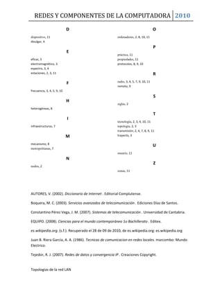 REDES Y COMPONENTES DE LA COMPUTADORA 2010
Topologias de la red LAN
D
dispositivo, 11
divulgar, 4
E
eficaz, 3
electromagnético, 3
espectro, 3, 4
estaciones, 2, 3, 11
F
frecuencia, 3, 4, 5, 9, 10
H
heterogéneas, 8
I
infraestructuras, 7
M
mecanismo, 8
metropolitanas, 7
N
nodos, 2
O
ordenadores, 2, 8, 10, 11
P
práctica, 11
propiedades, 11
protocolos, 8, 9, 10
R
radio, 3, 4, 5, 7, 9, 10, 11
remoto, 9
S
siglas, 2
T
tecnología, 2, 3, 4, 10, 11
topología, 2, 3
transmisión, 2, 4, 7, 8, 9, 11
trayecto, 3
U
usuario, 11
Z
zonas, 11
AUTORES, V. (2002). Diccionario de Internet . Editorial Complutense.
Boquera, M. C. (2003). Servicios avanzados de telecomunicación . Ediciones Díaz de Santos.
Constantino Pérez Vega, J. M. (2007). Sistemas de telecomunicación . Universidad de Cantabria.
EQUIPO. (2008). Ciencias para el mundo contemporáneo 1o Bachillerato . Editex.
es.wikipedia.org. (s.f.). Recuperado el 28 de 09 de 2010, de es.wikipedia.org: es.wikipedia.org
Juan B. Riera García, A. A. (1986). Tecnicas de comunicacion en redes locales. marcombo: Mundo
Electrico.
Tejedor, R. J. (2007). Redes de datos y convergencia IP . Creaciones Copyright.
 