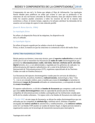 REDES Y COMPONENTES DE LA COMPUTADORA 2010
Topologias de la red LAN
Componentes de una red y la forma que adopta el flujo de información. Las topologías
fueron ideadas para establecer un orden que evitase el caos que se produciría si las
estaciones de una red fuesen colocadas de forma aleatoria, tiene por objetivo hallar cómo
todos los usuarios pueden conectarse a todos los recursos de red de la manera más
económica y eficaz; al mismo tiempo, capacita a la red para satisfacer las demandas de los
usuarios con un tiempo de espera lo más reducido posible
(Juan B. Riera García, 1986)
La topología física
Se refiere a la disposición física de las máquinas, los dispositivos de
red y el cableado.
La topología lógica:
Se refiere al trayecto seguido por las señales a través de la topología
Física, es decir, la manera en que las estaciones se comunican a través del medio físico
ESPECTRO RADIOELECTRICO
Quizás parezca un término y tema muy técnico, pero el espectro radioeléctrico se trata del
medio por el cual se transmiten las frecuencias de ondas de radio electromagnéticas que
permiten las telecomunicaciones (radio, televisión, Internet, telefonía móvil, televisión
digital terrestre, etc.), y son administradas y reguladas por los gobiernos de cada país. La
definición precisa del espectro radioeléctrico, tal y como la ha definido la Unión
Internacional de Telecomunicaciones (UIT), organismo especializado de las Naciones
Unidas con sede en Ginebra (Suiza) es:
Las frecuencias del espectro electromagnético usadas para los servicios de difusión y
servicios móviles, de policía, bomberos, radioastronomía, meteorología y fijos.” Este
“(…) no es un concepto estático, pues a medida que avanza la tecnología se aumentan (o
disminuyen) rangos de frecuencia utilizados en comunicaciones, y corresponde al estado
de avance tecnológico.”
El espectro radioeléctrico, se divide en bandas de frecuencia que competen a cada servicio
que estas ondas electromagnéticas están en capacidad de prestar para las distintas
compañías de telecomunicaciones avaladas y protegidas por las instituciones creadas para
tal fin de los estados soberanos. Un repaso corto a las bandas de frecuencia nos indica que:
* Banda UHF: en este rango de frecuencia, se ubican las ondas electromagnéticas que son
utilizadas por las compañías de telefonía fija y telefonía móvil, distintas compañías
encargadas del rastreo satelital de automóviles y establecimientos, y las emisoras radiales
como tal. Las bandas UHF pueden ser usadas de manera ilegal, si alguna persona natural u
organización cuenta con la tecnología de transmisión necesaria para interceptar la
 