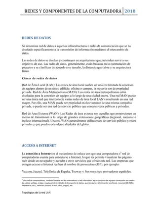 REDES Y COMPONENTES DE LA COMPUTADORA 2010
Topologias de la red LAN
REDES DE DATOS
Se denomina red de datos a aquellas infraestructuras o redes de comunicación que se ha
diseñado específicamente a la transmisión de información mediante el intercambio de
datos.
Las redes de datos se diseñan y construyen en arquitecturas que pretenden servir a sus
objetivos de uso. Las redes de datos, generalmente, están basadas en la conmutación de
paquetes y se clasifican de acuerdo a su tamaño, la distancia que cubre y su arquitectura
física.
Clases de redes de datos
Red de Área Local (LAN): Las redes de área local suelen ser una red limitada la conexión
de equipos dentro de un único edificio, oficina o campus, la mayoría son de propiedad
privada. Red de Área Metropolitana (MAN): Las redes de área metropolitanas están
diseñadas para la conexión de equipos a lo largo de una ciudad entera. Una red MAN puede
ser una única red que interconecte varias redes de área local LAN’s resultando en una red
mayor. Por ello, una MAN puede ser propiedad exclusivamente de una misma compañía
privada, o puede ser una red de servicio público que conecte redes públicas y privadas.
Red de Área Extensa (WAN): Las Redes de área extensa son aquellas que proporcionen un
medio de transmisión a lo largo de grandes extensiones geográficas (regional, nacional e
incluso internacional). Una red WAN generalmente utiliza redes de servicio público y redes
privadas y que pueden extenderse alrededor del globo.
ACCESO A INTERNET
La conexión a Internet es el mecanismo de enlace con que una computadora o3
red de
computadoras cuenta para conectarse a Internet, lo que les permite visualizar las páginas
web desde un navegador y acceder a otros servicios que ofrece esta red. Las empresas que
otorgan acceso a Internet reciben el nombre de proveedores(ISP), por ejemplo:
Ya.com, Jazztel, Telefónica de España, Tooway y Fon son cinco proveedores españoles.
3
Una red de computadoras, también llamada red de ordenadores o red informática, es un conjunto de equipos conectados por medio
de cables, señales, ondas o cualquier otro método de transporte de datos, que comparten información (archivos), recursos (CD-ROM,
impresoras, etc.), servicios (acceso, e-mail, chat, juegos), etc.
 