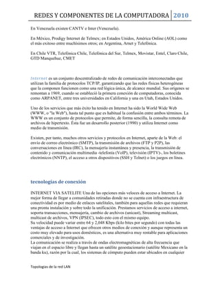 REDES Y COMPONENTES DE LA COMPUTADORA 2010
Topologias de la red LAN
En Venezuela existen CANTV e Inter (Venezuela).
En México, Prodigy Internet de Telmex; en Estados Unidos, América Online (AOL) como
el más exitoso entre muchísimos otros; en Argentina, Arnet y Telefónica.
En Chile VTR, Telefónica Chile, Telefónica del Sur, Telmex, Movistar, Entel, Claro Chile,
GTD Manquehue, CMET
Internet es un conjunto descentralizado de redes de comunicación interconectadas que
utilizan la familia de protocolos TCP/IP, garantizando que las redes físicas heterogéneas
que la componen funcionen como una red lógica única, de alcance mundial. Sus orígenes se
remontan a 1969, cuando se estableció la primera conexión de computadoras, conocida
como ARPANET, entre tres universidades en California y una en Utah, Estados Unidos.
Uno de los servicios que más éxito ha tenido en Internet ha sido la World Wide Web
(WWW, o "la Web"), hasta tal punto que es habitual la confusión entre ambos términos. La
WWW es un conjunto de protocolos que permite, de forma sencilla, la consulta remota de
archivos de hipertexto. Ésta fue un desarrollo posterior (1990) y utiliza Internet como
medio de transmisión.
Existen, por tanto, muchos otros servicios y protocolos en Internet, aparte de la Web: el
envío de correo electrónico (SMTP), la transmisión de archivos (FTP y P2P), las
conversaciones en línea (IRC), la mensajería instantánea y presencia, la transmisión de
contenido y comunicación multimedia -telefonía (VoIP), televisión (IPTV)-, los boletines
electrónicos (NNTP), el acceso a otros dispositivos (SSH y Telnet) o los juegos en línea.
tecnologías de conexión
INTERNET VIA SATELITE Una de las opciones más veloces de acceso a Internet. La
mejor forma de llegar a comunidades retiradas donde no se cuenta con infraestructura de
conectividad es por medio de enlaces satelitales, también para aquellas redes que requieran
una pronta instalación y sobre todo la unificación. Prestamos servicios de acceso a internet,
soporta transacciones, mensajería, cambio de archivos (unicast), Streaming multicast,
multicast de archivos, VPN (IPSEC), todo esto con el mismo equipo.
Su velocidad puede variar entre 64 y 2,048 Kbps (kilo bites por segundo) con todas las
ventajas de acceso a Internet que ofrecen otros medios de conexión y aunque representa un
costo muy elevado para usos domésticos, es una alternativa muy rentable para aplicaciones
comerciales y de investigación.
La comunicación se realiza a través de ondas electromagnéticas de alta frecuencia que
viajan en el espacio libre y llegan hasta un satélite geoestacionario (satélite Mexicano en la
banda ku), razón por la cual, los sistemas de cómputo pueden estar ubicados en cualquier
 
