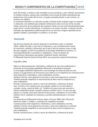 REDES Y COMPONENTES DE LA COMPUTADORA 2010
Topologias de la red LAN
parte del mundo, e inclusive estar instalados en una camioneta, u otro vehículo, que permita
su traslado continuo, antenas auto-orientables (con la ayuda de tablas matemáticas que
proporciona el proveedor del servicio, el equipo automáticamente se auto-orienta y se
conecta a un satélite).
Es una buena alternativa no sólo para acceder a Internet desde cualquier lugar sin importar
su ubicación, sino también para compartir información como en el caso de las escuelas
rurales, proyectos de investigación que requieren contar con una conexión permanente para
poder enviar o recibir información, o conectarse a un mismo servidor, o sistemas móviles
utilizados por dependencias públicas para llevar sus servicios a lugares apartados de las
grandes ciudades, conectándose vía satélite a su servidor.
bluetooth
hay diversas maneras de conectar dispositivos electrónicos entre sí, mediante
cables, señales de radio y rayos de luz infrarrojos, y una variedad incluso mayor
de conectores, enchufes y protocolos, por lo que el arte de conectar cosas es cada
día más complejo, de ahí la necesidad de la tecnología inalámbrica (wireless). La
tecnología Bluetooth es automática e inalámbrica, y tiene un número de
características interesantes que pueden simplificar nuestra vida diaria.
El Bluetooth Especial Interest Group (SIG), una asociación comercial formada por
(EQUIPO, 2008)
líderes en telecomunicación, informática e industrias de red, está conduciendo el
desarrollo de la tecnología inalámbrica Bluetooth y llevándola al mercado.
La tecnología inalámbrica Bluetooth es una tecnología de ondas de radio de corto
alcance (2.4 giga hertzios de frecuencia) cuyo objetivo es el simplificar las comunicaciones
entre dispositivos informáticos, como ordenadores móviles,
teléfonos móviles, otros dispositivos de mano y entre estos dispositivos e Internet.
También pretende simplificar la sincronización de datos entre los dispositivos y
otros ordenadores.
Permite comunicaciones, incluso a través de obstáculos, a distancias de hasta
unos 10 metros. Esto significa que, por ejemplo, puedes oír tus mp3 desde tu
comedor, cocina, cuarto de baño, etc. También sirve para crear una conexión a
Internet inalámbrica desde tu portátil usando tu teléfono móvil. Un caso aún más
práctico es el poder sincronizar libretas de direcciones, calendarios etc en tu PDA,
teléfono móvil, ordenador de sobremesa y portátil automáticamente y al mismo
tiempo.
Los promotores de Bluetooth incluyen Agere, Ericsson, IBM, Intel, Microsoft,
Motorola, Nokia y Toshiba, y centenares de compañías asociadas
Comunicaciones entre dispositivos informáticos, como ordenadores móviles,
teléfonos móviles, otros dispositivos de mano y entre estos dispositivos e Internet.
También pretende simplificar la sincronización de datos entre los dispositivos y
otros ordenadores.
Permite comunicaciones, incluso a través de obstáculos, a distancias de hasta
 
