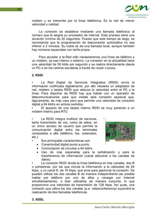 Juan Carlos Martelo Marciglia
10
módem y se transmite por la línea telefónica. Es la red de menor
velocidad y calidad.
La conexión se establece mediante una llamada telefónica al
número que le asigne su proveedor de internet. Este proceso tiene una
duración mínima de 20 segundos. Puesto que este tiempo es largo, se
recomienda que la programación de desconexión automática no sea
inferior a 2 minutos. Su coste es de una llamada local, aunque también
hay números especiales con tarifa propia.
Para acceder a la Red sólo necesitaremos una línea de teléfono y
un módem, ya sea interno o externo. La conexión en la actualidad tiene
una velocidad de 56 kbits por segundo y se realiza directamente desde
un PC o en los centros escolares a través de router o proxy.
2. RDSI
• La Red Digital de Servicios Integrados (RDSI) envía la
información codificada digitalmente, por ello necesita un adaptador de
red, módem o tarjeta RDSI que adecúa la velocidad entre el PC y la
línea. Para disponer de RDSI hay que hablar con un operador de
telecomunicaciones para que instale esta conexión especial que,
lógicamente, es más cara pero que permite una velocidad de conexión
digital a 64 kbit/s en ambos sentidos.
• El aspecto de una tarjeta interna RDSI es muy parecido a un
módem interno para RTC
• La RDSI integra multitud de servicios,
tanto transmisión de voz, como de datos, en
un único acceso de usuario que permite la
comunicación digital entre los terminales
conectados a ella (teléfono, fax, ordenador,
etc.)
• Sus principales características son:
• Conectividad digital punto a punto.
• Conmutación de circuitos a 64 kbit/s.
• Uso de vías separadas para la señalización y para la
transferencia de información (canal adicional a los canales de
datos).
• La conexión RDSI divide la línea telefónica en tres canales: dos B
o portadores, por los que circula la información a la velocidad de 64
kbps, y un canal D, de 16 kbps, que sirve para gestionar la conexión. Se
pueden utilizar los dos canales B de manera independiente (es posible
hablar por teléfono por uno de ellos y navegar por Internet
simultáneamente), o bien utilizarlos de manera conjunta, lo que
proporciona una velocidad de transmisión de 128 kbps. Así pues, una
conexión que utilice los dos canales (p.e. videoconferencia) supondrá la
realización de dos llamadas telefónicas.
3. ADSL
 
