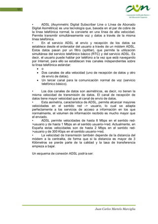 Juan Carlos Martelo Marciglia
11
• ADSL (Asymmetric Digital Subscriber Line o Línea de Abonado
Digital Asimétrica) es una tecnología que, basada en el par de cobre de
la línea telefónica normal, la convierte en una línea de alta velocidad.
Permite transmitir simultáneamente voz y datos a través de la misma
línea telefónica.
• En el servicio ADSL el envío y recepción de los datos se
establece desde el ordenador del usuario a través de un módem ADSL.
Estos datos pasan por un filtro (splitter), que permite la utilización
simultánea del servicio telefónico básico (RTC) y del servicio ADSL. Es
decir, el usuario puede hablar por teléfono a la vez que está navegando
por Internet, para ello se establecen tres canales independientes sobre
la línea telefónica estándar:
• o
• Dos canales de alta velocidad (uno de recepción de datos y otro
de envío de datos).
• Un tercer canal para la comunicación normal de voz (servicio
telefónico básico).
• Los dos canales de datos son asimétricos, es decir, no tienen la
misma velocidad de transmisión de datos. El canal de recepción de
datos tiene mayor velocidad que el canal de envío de datos.
• Esta asimetría, característica de ADSL, permite alcanzar mayores
velocidades en el sentido red -> usuario, lo cual se adapta
perfectamente a los servicios de acceso a información en los que
normalmente, el volumen de información recibido es mucho mayor que
el enviado.
• ADSL permite velocidades de hasta 8 Mbps en el sentido red-
>usuario y de hasta 1 Mbps en el sentido usuario->red. Actualmente, en
España estas velocidades son de hasta 2 Mbps en el sentido red-
>usuario y de 300 Kbps en el sentido usuario->red.
• La velocidad de transmisión también depende de la distancia del
módem a la centralita, de forma que si la distancia es mayor de 3
Kilómetros se pierde parte de la calidad y la tasa de transferencia
empieza a bajar.
Un esquema de conexión ADSL podría ser:
 