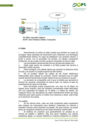 Juan Carlos Martelo Marciglia
12
4. Cable
• Normalmente se utiliza el cable coaxial que también es capaz de
conseguir tasas elevadas de transmisión pero utilizando una tecnología
completamente distinta. En lugar de establecer una conexión directa, o
punto a punto, con el proveedor de acceso, se utilizan conexiones
multipunto, en las cuales muchos usuarios comparten el mismo cable.
• Las principales consecuencias del uso de esta tecnología son:
o Cada nodo (punto de conexión a la Red) puede dar servicio a
entre 500 y 2000 usuarios.
o Para conseguir una calidad óptima de conexión la distancia entre
el nodo y el usuario no puede superar los 500 metros.
o No se pueden utilizar los cables de las líneas telefónicas
tradicionales para realizar la conexión, siendo necesario que el cable
coaxial alcance físicamente el lugar desde el que se conecta el usuario.
o La conexión es compartida, por lo que a medida que aumenta el
número de usuarios conectados al mismo nodo, se reduce la tasa de
transferencia de cada uno de ellos.
• Esta tecnología puede proporcionar una tasa de 30 Mbps de
bajada como máximo, pero los módems normalmente están fabricados
con una capacidad de bajada de 10 Mbps y 2 Mbps de subida. De
cualquier forma, los operadores de cable normalmente limitan las tasas
máximas para cada usuario a niveles muy inferiores a estos, sobre todo
en la dirección de subida.
Vía satélite
• En los últimos años, cada vez más compañías están empleando
este sistema de transmisión para distribuir contenidos de Internet o
transferir ficheros entre distintas sucursales. De esta manera, se puede
aliviar la congestión existente en las redes terrestres tradicionales.
• El sistema de conexión que generalmente se emplea es un
híbrido de satélite y teléfono. Hay que tener instalada una antena
parabólica digital, un acceso telefónico a Internet (utilizando un módem
 