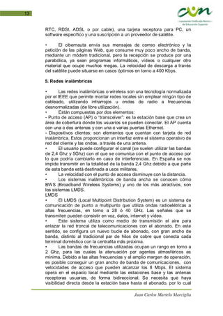Juan Carlos Martelo Marciglia
13
RTC, RDSI, ADSL o por cable), una tarjeta receptora para PC, un
software específico y una suscripción a un proveedor de satélite.
• El cibernauta envía sus mensajes de correo electrónico y la
petición de las páginas Web, que consume muy poco ancho de banda,
mediante un módem tradicional, pero la recepción se produce por una
parabólica, ya sean programas informáticos, vídeos o cualquier otro
material que ocupe muchos megas. La velocidad de descarga a través
del satélite puede situarse en casos óptimos en torno a 400 Kbps.
5. Redes inalámbricas
• Las redes inalámbricas o wireless son una tecnología normalizada
por el IEEE que permite montar redes locales sin emplear ningún tipo de
cableado, utilizando infrarrojos u ondas de radio a frecuencias
desnormalizadas (de libre utilización).
• Están compuestas por dos elementos:
- Punto de acceso (AP) o “transceiver”: es la estación base que crea un
área de cobertura donde los usuarios se pueden conectar. El AP cuenta
con una o dos antenas y con una o varias puertas Ethernet.
- Dispositivos clientes: son elementos que cuentan con tarjeta de red
inalámbrica. Estos proporcionan un interfaz entre el sistema operativo de
red del cliente y las ondas, a través de una antena.
• El usuario puede configurar el canal (se suelen utilizar las bandas
de 2,4 Ghz y 5Ghz) con el que se comunica con el punto de acceso por
lo que podría cambiarlo en caso de interferencias. En España se nos
impide transmitir en la totalidad de la banda 2,4 Ghz debido a que parte
de esta banda está destinada a usos militares.
• La velocidad con el punto de acceso disminuye con la distancia.
• Los sistemas inalámbricos de banda ancha se conocen cómo
BWS (Broadband Wireless Systems) y uno de los más atractivos, son
los sistemas LMDS.
LMDS
• El LMDS (Local Multipoint Distribution System) es un sistema de
comunicación de punto a multipunto que utiliza ondas radioelétricas a
altas frecuencias, en torno a 28 ó 40 GHz. Las señales que se
transmiten pueden consistir en voz, datos, internet y vídeo.
• Este sistema utiliza como medio de transmisión el aire para
enlazar la red troncal de telecomunicaciones con el abonado. En este
sentido, se configura un nuevo bucle de abonado, con gran ancho de
banda, distinto al tradicional par de hilos de cobre que conecta cada
terminal doméstico con la centralita más próxima.
• Las bandas de frecuencias utilizadas ocupan un rango en torno a
2 Ghz, para las cuales la atenuación por agentes atmosféricos es
mínima. Debido a las altas frecuencias y al amplio margen de operación,
es posible conseguir un gran ancho de banda de comunicaciones, con
velocidades de acceso que pueden alcanzar los 8 Mbps. El sistema
opera en el espacio local mediante las estaciones base y las antenas
receptoras usuarias, de forma bidireccional. Se necesita que haya
visibilidad directa desde la estación base hasta el abonado, por lo cual
 