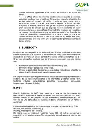 Juan Carlos Martelo Marciglia
14
pueden utilizarse repetidores si el usuario está ubicado en zonas sin
señal.
• El LMDS ofrece las mismas posibilidades en cuanto a servicios,
velocidad y calidad que el cable de fibra óptica, coaxial o el satélite. La
ventaja principal respecto al cable consiste en que puede ofrecer
servicio en zonas donde el cable nunca llegaría de forma rentable.
Respecto al satélite, ofrece la ventaja de solucionar el problema de la
gran potencia de emisión que se dispersa innecesariamente en cubrir
amplias extensiones geográficas. Con LMDS la inversión se rentabiliza
de manera muy rápida respecto a los sistemas anteriores. Además, los
costes de reparación y mantenimiento de la red son bajos, ya que al ser
la comunicación por el aire, la red física como tal no existe. Por tanto,
este sistema se presenta como un serio competidor para los sistemas de
banda ancha.
8. BLUETOOTH
Bluetooth es una especificación industrial para Redes Inalámbricas de Área
Personal (WPANs) que posibilita la transmisión de voz y datos entre diferentes
dispositivos mediante un enlace por radiofrecuencia en la banda ISM de los 2,4
GHz. Los principales objetivos que se pretenden conseguir con esta norma
son:
• Facilitar las comunicaciones entre equipos móviles y fijos.
• Eliminar cables y conectores entre éstos.
• Ofrecer la posibilidad de crear pequeñas redes inalámbricas y facilitar la
sincronización de datos entre equipos personales.
Los dispositivos que con mayor frecuencia utilizan esta tecnología pertenecen a
sectores de las telecomunicaciones y la informática personal, como PDA,
teléfonos móviles, computadoras portátiles, ordenadores personales,
impresoras o cámaras digitales.
9. WIFI
Cuando hablamos de WIFI nos referimos a una de las tecnologías de
comunicación inalámbrica mediante ondas más utilizada hoy en día. WIFI,
también llamada WLAN (wireless lan, red inalámbrica) o estándar IEEE 802.11.
WIFI no es una abreviatura de Wireless Fidelity, simplemente es un nombre
comercial.
En la actualidad podemos encontrarnos con dos tipos de comunicación WIFI:
802.11b, que emite a 11 Mb/seg., y
802.11g, más rápida, a 54 MB/seg.
De hecho, son su velocidad y alcance (unos 100-150 metros en hardware
asequible) lo convierten en una fórmula perfecta para el acceso a Internet sin
cables.
 