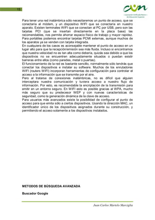 Juan Carlos Martelo Marciglia
15
Para tener una red inalámbrica sólo necesitaremos un punto de acceso, que se
conectaría al módem, y un dispositivo WIFI que se conectaría en nuestro
aparato. Existen terminales WIFI que se conectan al PC por USB, pero son las
tarjetas PCI (que se insertan directamente en la placa base) las
recomendables, nos permite ahorrar espacio físico de trabajo y mayor rapidez.
Para portátiles podemos encontrar tarjetas PCMI externas, aunque muchos de
los aparatos ya se venden con tarjeta integrada.
En cualquiera de los casos es aconsejable mantener el punto de acceso en un
lugar alto para que la recepción/emisión sea más fluida. Incluso si encontramos
que nuestra velocidad no es tan alta como debería, quizás sea debido a que los
dispositivos no se encuentren adecuadamente situados o puedan existir
barreras entre ellos (como paredes, metal o puertas).
El funcionamiento de la red es bastante sencillo, normalmente sólo tendrás que
conectar los dispositivos e instalar su software. Muchos de los enrutadores
WIFI (routers WIFI) incorporan herramientas de configuración para controlar el
acceso a la información que se transmite por el aire.
Pero al tratarse de conexiones inalámbricas, no es difícil que alguien
interceptara nuestra comunicación y tuviera acceso a nuestro flujo de
información. Por esto, es recomendable la encriptación de la transmisión para
emitir en un entorno seguro. En WIFI esto es posible gracias al WPA, mucho
más seguro que su predecesor WEP y con nuevas características de
seguridad, como la generación dinámica de la clave de acceso.
Para usuarios más avanzados existe la posibilidad de configurar el punto de
acceso para que emita sólo a ciertos dispositivos. Usando la dirección MAC, un
identificador único de los dispositivos asignados durante su construcción, y
permitiendo el acceso solamente a los dispositivos instalados.
METODOS DE BÚSQUEDA AVANZADA
Buscador Google
 