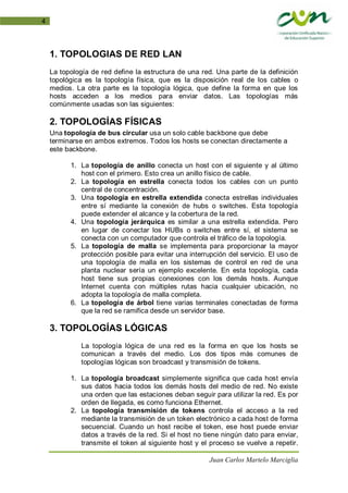 Juan Carlos Martelo Marciglia
4
1. TOPOLOGIAS DE RED LAN
La topología de red define la estructura de una red. Una parte de la definición
topológica es la topología física, que es la disposición real de los cables o
medios. La otra parte es la topología lógica, que define la forma en que los
hosts acceden a los medios para enviar datos. Las topologías más
comúnmente usadas son las siguientes:
2. TOPOLOGÍAS FÍSICAS
Una topología de bus circular usa un solo cable backbone que debe
terminarse en ambos extremos. Todos los hosts se conectan directamente a
este backbone.
1. La topología de anillo conecta un host con el siguiente y al último
host con el primero. Esto crea un anillo físico de cable.
2. La topología en estrella conecta todos los cables con un punto
central de concentración.
3. Una topología en estrella extendida conecta estrellas individuales
entre sí mediante la conexión de hubs o switches. Esta topología
puede extender el alcance y la cobertura de la red.
4. Una topología jerárquica es similar a una estrella extendida. Pero
en lugar de conectar los HUBs o switches entre sí, el sistema se
conecta con un computador que controla el tráfico de la topología.
5. La topología de malla se implementa para proporcionar la mayor
protección posible para evitar una interrupción del servicio. El uso de
una topología de malla en los sistemas de control en red de una
planta nuclear sería un ejemplo excelente. En esta topología, cada
host tiene sus propias conexiones con los demás hosts. Aunque
Internet cuenta con múltiples rutas hacia cualquier ubicación, no
adopta la topología de malla completa.
6. La topología de árbol tiene varias terminales conectadas de forma
que la red se ramifica desde un servidor base.
3. TOPOLOGÍAS LÓGICAS
La topología lógica de una red es la forma en que los hosts se
comunican a través del medio. Los dos tipos más comunes de
topologías lógicas son broadcast y transmisión de tokens.
1. La topología broadcast simplemente significa que cada host envía
sus datos hacia todos los demás hosts del medio de red. No existe
una orden que las estaciones deban seguir para utilizar la red. Es por
orden de llegada, es como funciona Ethernet.
2. La topología transmisión de tokens controla el acceso a la red
mediante la transmisión de un token electrónico a cada host de forma
secuencial. Cuando un host recibe el token, ese host puede enviar
datos a través de la red. Si el host no tiene ningún dato para enviar,
transmite el token al siguiente host y el proceso se vuelve a repetir.
 