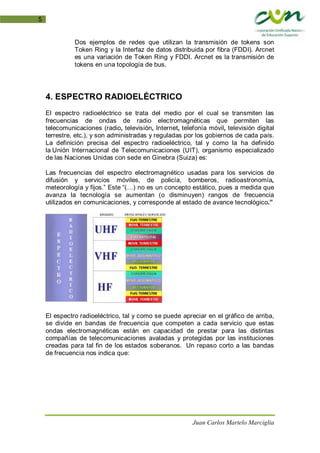 Juan Carlos Martelo Marciglia
5
Dos ejemplos de redes que utilizan la transmisión de tokens son
Token Ring y la Interfaz de datos distribuida por fibra (FDDI). Arcnet
es una variación de Token Ring y FDDI. Arcnet es la transmisión de
tokens en una topología de bus.
4. ESPECTRO RADIOELÉCTRICO
El espectro radioeléctrico se trata del medio por el cual se transmiten las
frecuencias de ondas de radio electromagnéticas que permiten las
telecomunicaciones (radio, televisión, Internet, telefonía móvil, televisión digital
terrestre, etc.), y son administradas y reguladas por los gobiernos de cada país.
La definición precisa del espectro radioeléctrico, tal y como la ha definido
la Unión Internacional de Telecomunicaciones (UIT), organismo especializado
de las Naciones Unidas con sede en Ginebra (Suiza) es:
Las frecuencias del espectro electromagnético usadas para los servicios de
difusión y servicios móviles, de policía, bomberos, radioastronomía,
meteorología y fijos.” Este “(…) no es un concepto estático, pues a medida que
avanza la tecnología se aumentan (o disminuyen) rangos de frecuencia
utilizados en comunicaciones, y corresponde al estado de avance tecnológico.”
El espectro radioeléctrico, tal y como se puede apreciar en el gráfico de arriba,
se divide en bandas de frecuencia que competen a cada servicio que estas
ondas electromagnéticas están en capacidad de prestar para las distintas
compañías de telecomunicaciones avaladas y protegidas por las instituciones
creadas para tal fin de los estados soberanos. Un repaso corto a las bandas
de frecuencia nos indica que:
 