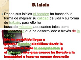EL InicioDesde sus inicios el hombre ha buscado la forma de mejorar su calidad de vida y su forma de trabajo, para ello ha buscado métodos adecuados tales como la tecnología que ha desarrollado a través de la ciencia.                                                                    Esto ha permitido llegar a grandes inventos científicos desde la calculadora hasta la computadora y el Internet, este gran avance ha llevado a la humanidad a tener un enorme desarrollo social.