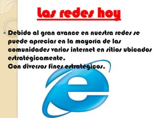 Las redes hoyDebido al gran avance en nuestra redes se puede apreciar en la mayoría de las comunidades varios internet en sitios ubicados estratégicamente.                                                                Con diversos fines estratégicos.