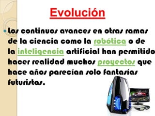 EvoluciónLos continuos avances en otras ramas de la ciencia como la robótica o de la inteligencia artificial han permitido hacer realidad muchos proyectos que hace años parecían solo fantasías futuristas.